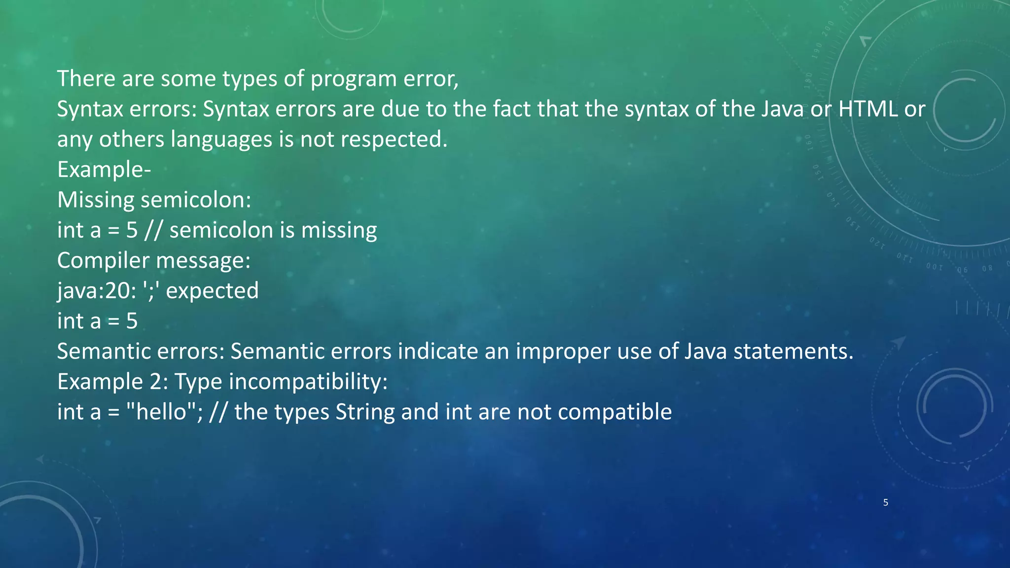 5
There are some types of program error,
Syntax errors: Syntax errors are due to the fact that the syntax of the Java or HTML or
any others languages is not respected.
Example-
Missing semicolon:
int a = 5 // semicolon is missing
Compiler message:
java:20: ';' expected
int a = 5
Semantic errors: Semantic errors indicate an improper use of Java statements.
Example 2: Type incompatibility:
int a = "hello"; // the types String and int are not compatible
 
