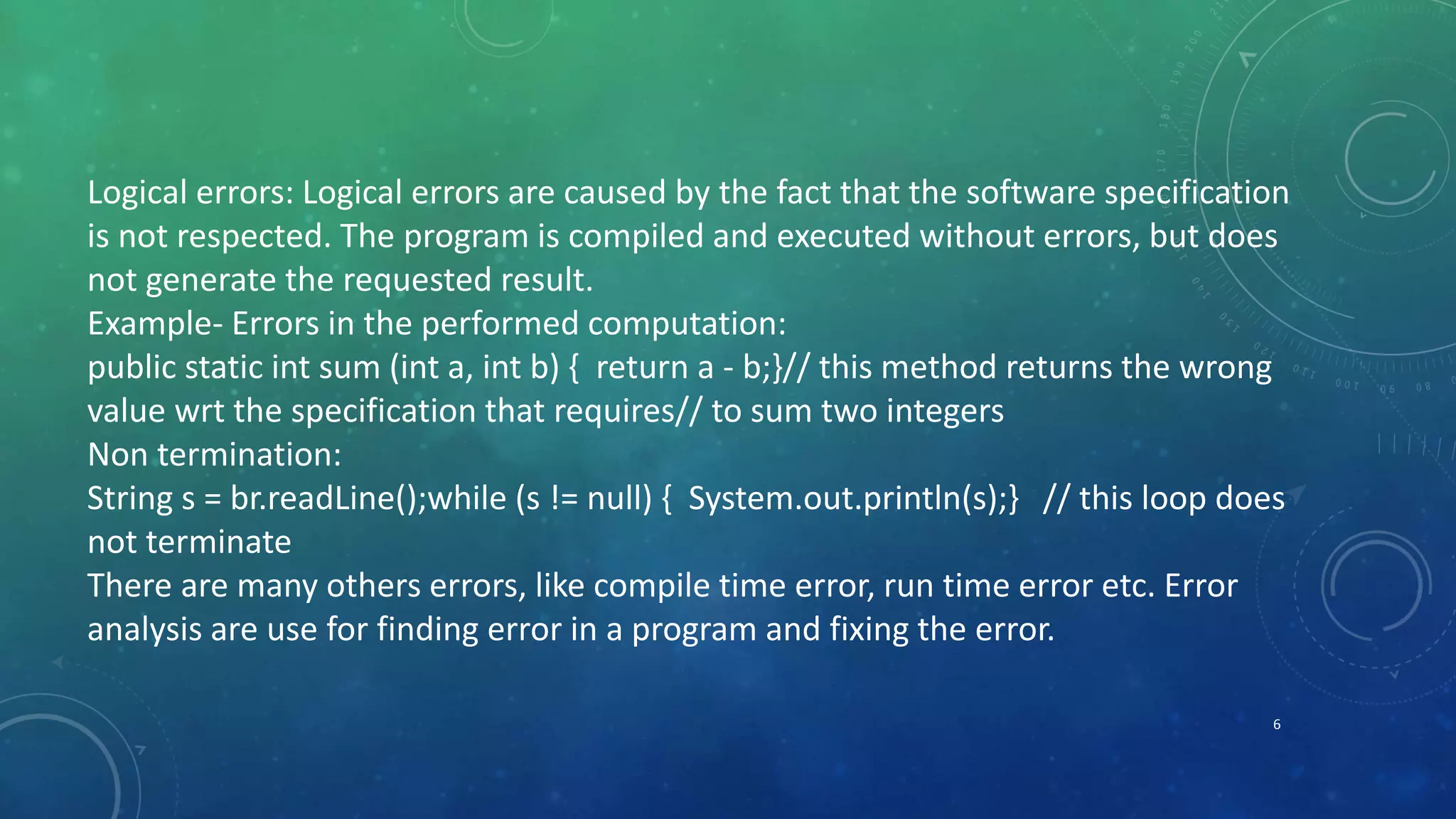 6
Logical errors: Logical errors are caused by the fact that the software specification
is not respected. The program is compiled and executed without errors, but does
not generate the requested result.
Example- Errors in the performed computation:
public static int sum (int a, int b) { return a - b;}// this method returns the wrong
value wrt the specification that requires// to sum two integers
Non termination:
String s = br.readLine();while (s != null) { System.out.println(s);} // this loop does
not terminate
There are many others errors, like compile time error, run time error etc. Error
analysis are use for finding error in a program and fixing the error.
 