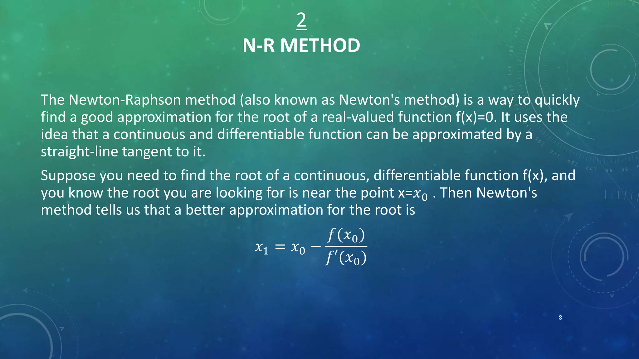 2
N-R METHOD
The Newton-Raphson method (also known as Newton's method) is a way to quickly
find a good approximation for the root of a real-valued function f(x)=0. It uses the
idea that a continuous and differentiable function can be approximated by a
straight-line tangent to it.
Suppose you need to find the root of a continuous, differentiable function f(x), and
you know the root you are looking for is near the point x=𝑥0 . Then Newton's
method tells us that a better approximation for the root is
𝑥1 = 𝑥0 −
𝑓(𝑥0)
𝑓′(𝑥0)
8
 