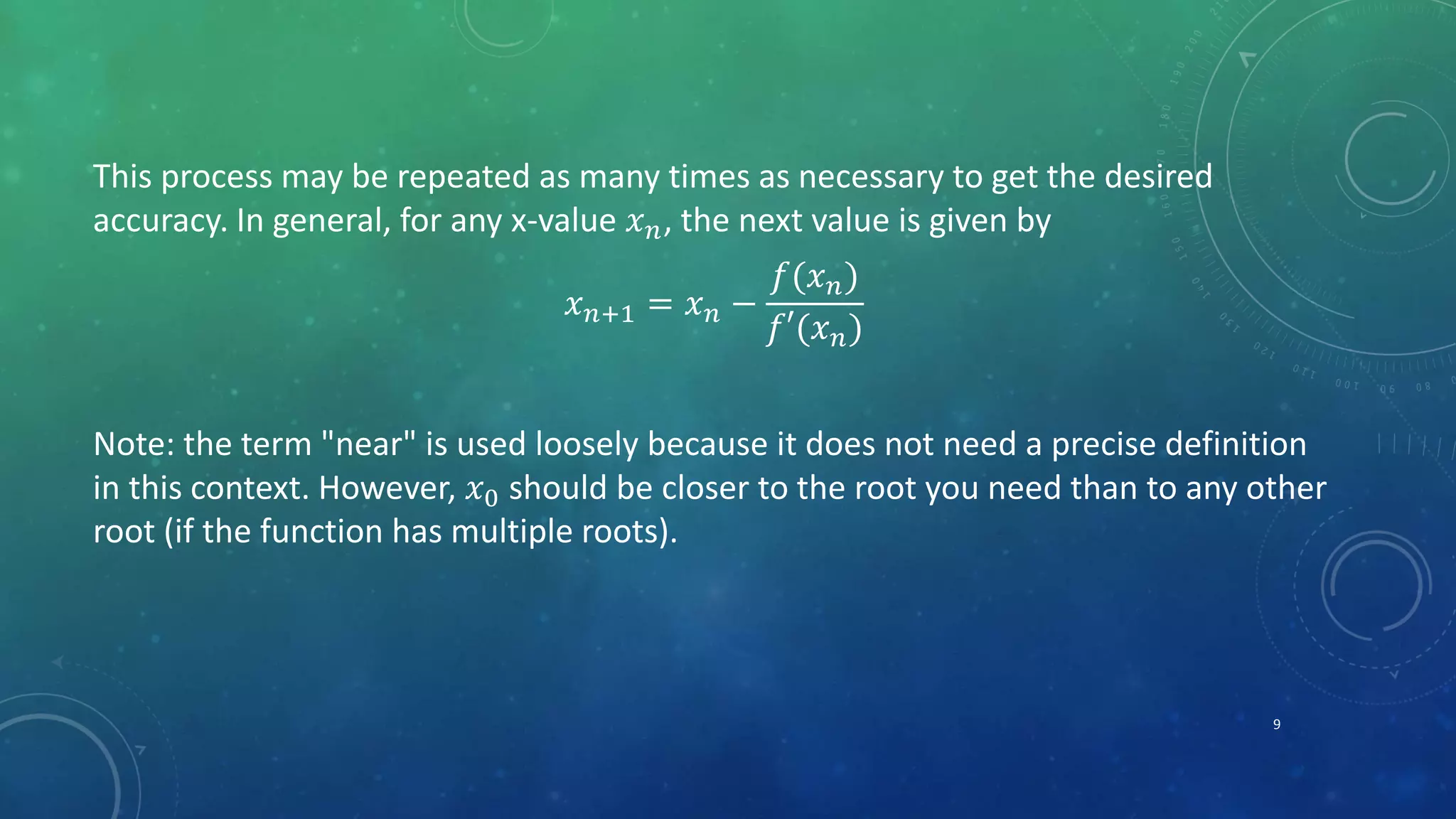 This process may be repeated as many times as necessary to get the desired
accuracy. In general, for any x-value 𝑥 𝑛, the next value is given by
𝑥 𝑛+1 = 𝑥 𝑛 −
𝑓(𝑥 𝑛)
𝑓′(𝑥 𝑛)
Note: the term "near" is used loosely because it does not need a precise definition
in this context. However, 𝑥0 should be closer to the root you need than to any other
root (if the function has multiple roots).
9
 