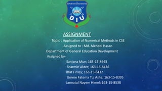 ASSIGNMENT
Topic : Application of Numerical Methods in CSE
Assigned to : Md. Mehedi Hasan
Department of General Education Development
Assigned by-
Sanjana Mun; 163-15-8443
Sharmin Akter; 163-15-8436
Iffat Firozy; 163-15-8432
Umme Fatema Tuj Asha; 163-15-8395
Jannatul Nayem Himel; 163-15-8538
1
 