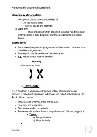 Numerical chromosomal aberrations.
AtikaNoor 8
Morphology of monoploids:
Monoploids plants have reduced size of;
 All vegetative parts
 Flowers, seeds and stomata.
 Diploidy:
The condition in which organism is called has two sets of
chromosomesis called diploidy and these organisms are called
diploid.
Explanation:
 Each sexually reproducing organism has two sets of chromosomes
called homologous sets.
 Thus diploid has 2n number of chromosomes.
 e.g. Maize, wheat mostof animals.
Polyploidy:
It is a condition in which more than two sets of chromosomes are
present, is called polyploidy and individuals are called polyploids.i.e. 3n,
4n, 5n, 6n and so on.
 Three sets of chromosomes are triploids.
 Four sets are tetraploids.
 Six sets are called hexaploids.
 Some animals such as lizards, amphibians and fish are polyploids.
 Types:
a) Autopolyploidy.
b) Allopolyploidy.

 