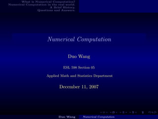 What is Numerical Computation?
Numerical Computation in the real world.
                       A Brief History.
                Questions and Answers.




                       Numerical Computation

                                   Duo Wang

                                ESL 598 Section 05

                      Applied Math and Statistics Department


                              December 11, 2007




                              Duo Wang     Numerical Computation
 