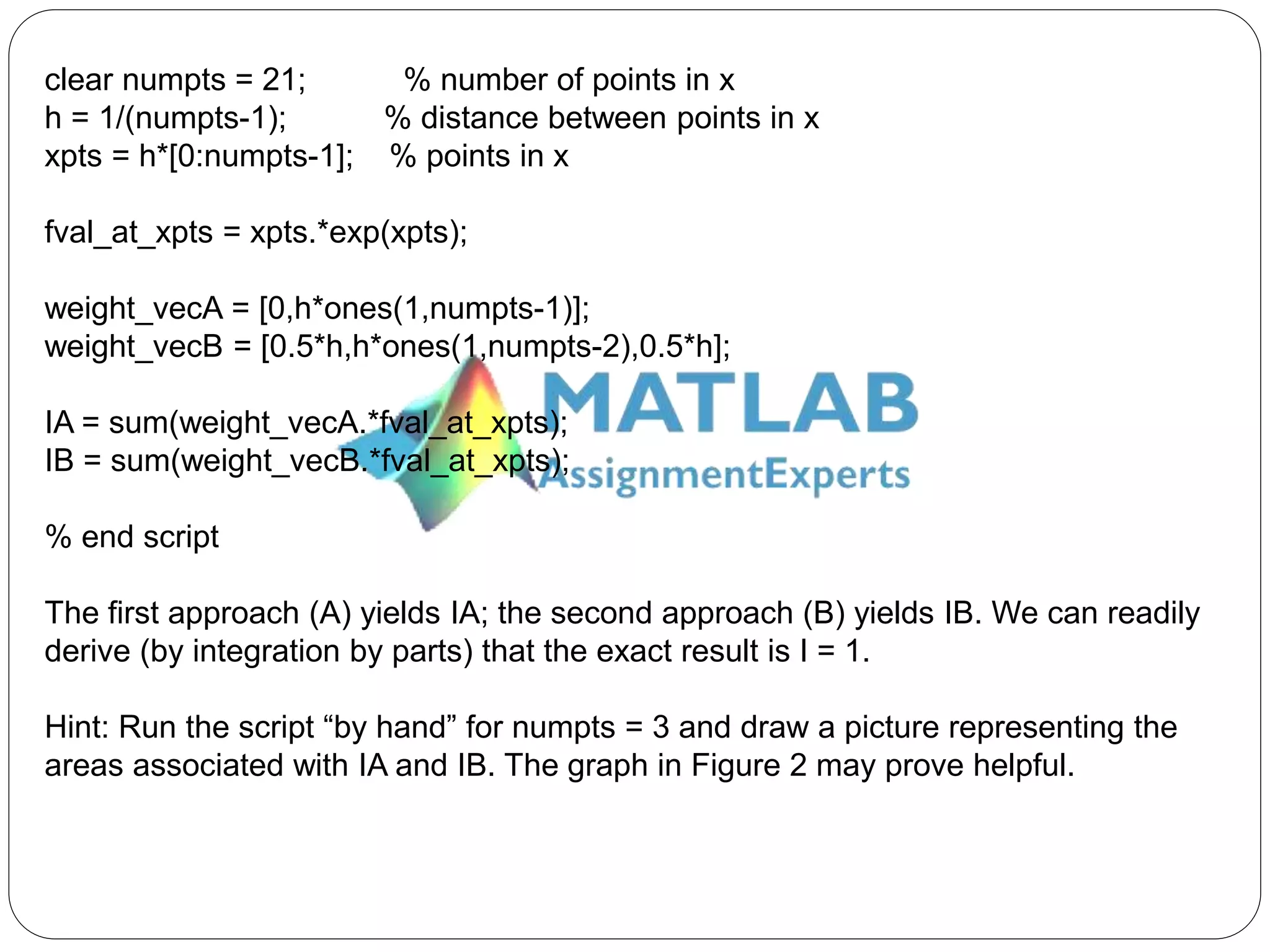 clear numpts = 21; % number of points in x
h = 1/(numpts-1); % distance between points in x
xpts = h*[0:numpts-1]; % points in x
fval_at_xpts = xpts.*exp(xpts);
weight_vecA = [0,h*ones(1,numpts-1)];
weight_vecB = [0.5*h,h*ones(1,numpts-2),0.5*h];
IA = sum(weight_vecA.*fval_at_xpts);
IB = sum(weight_vecB.*fval_at_xpts);
% end script
The first approach (A) yields IA; the second approach (B) yields IB. We can readily
derive (by integration by parts) that the exact result is I = 1.
Hint: Run the script “by hand” for numpts = 3 and draw a picture representing the
areas associated with IA and IB. The graph in Figure 2 may prove helpful.
 