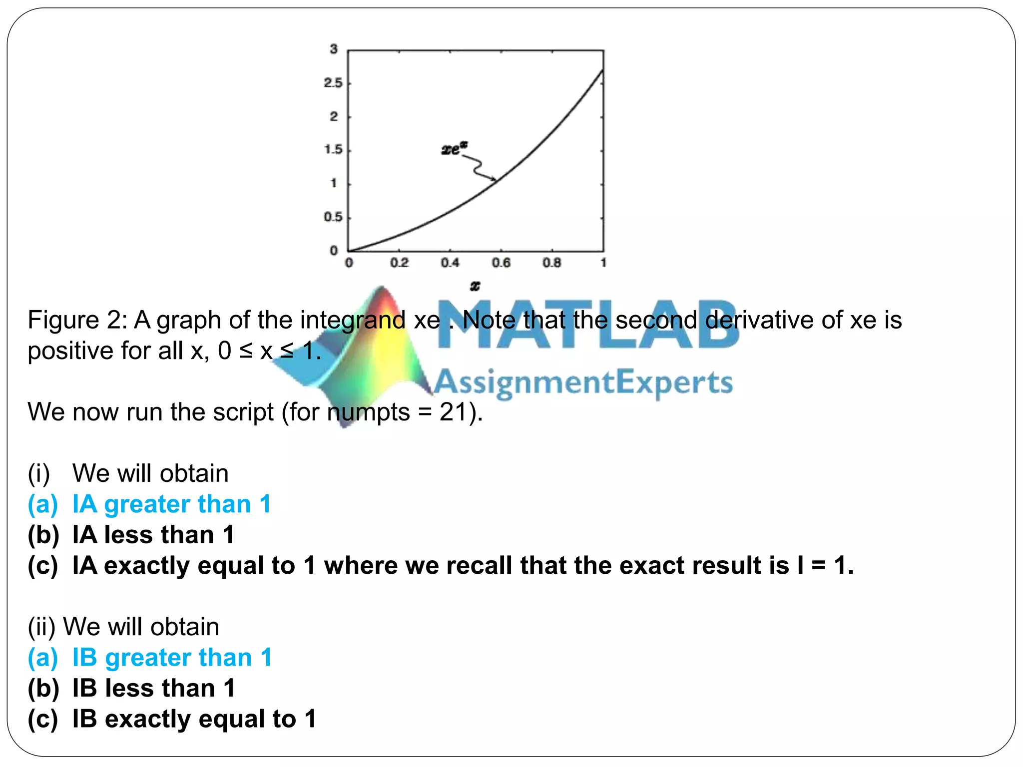 Figure 2: A graph of the integrand xe . Note that the second derivative of xe is
positive for all x, 0 ≤ x ≤ 1.
We now run the script (for numpts = 21).
(i) We will obtain
(a) IA greater than 1
(b) IA less than 1
(c) IA exactly equal to 1 where we recall that the exact result is I = 1.
(ii) We will obtain
(a) IB greater than 1
(b) IB less than 1
(c) IB exactly equal to 1
 