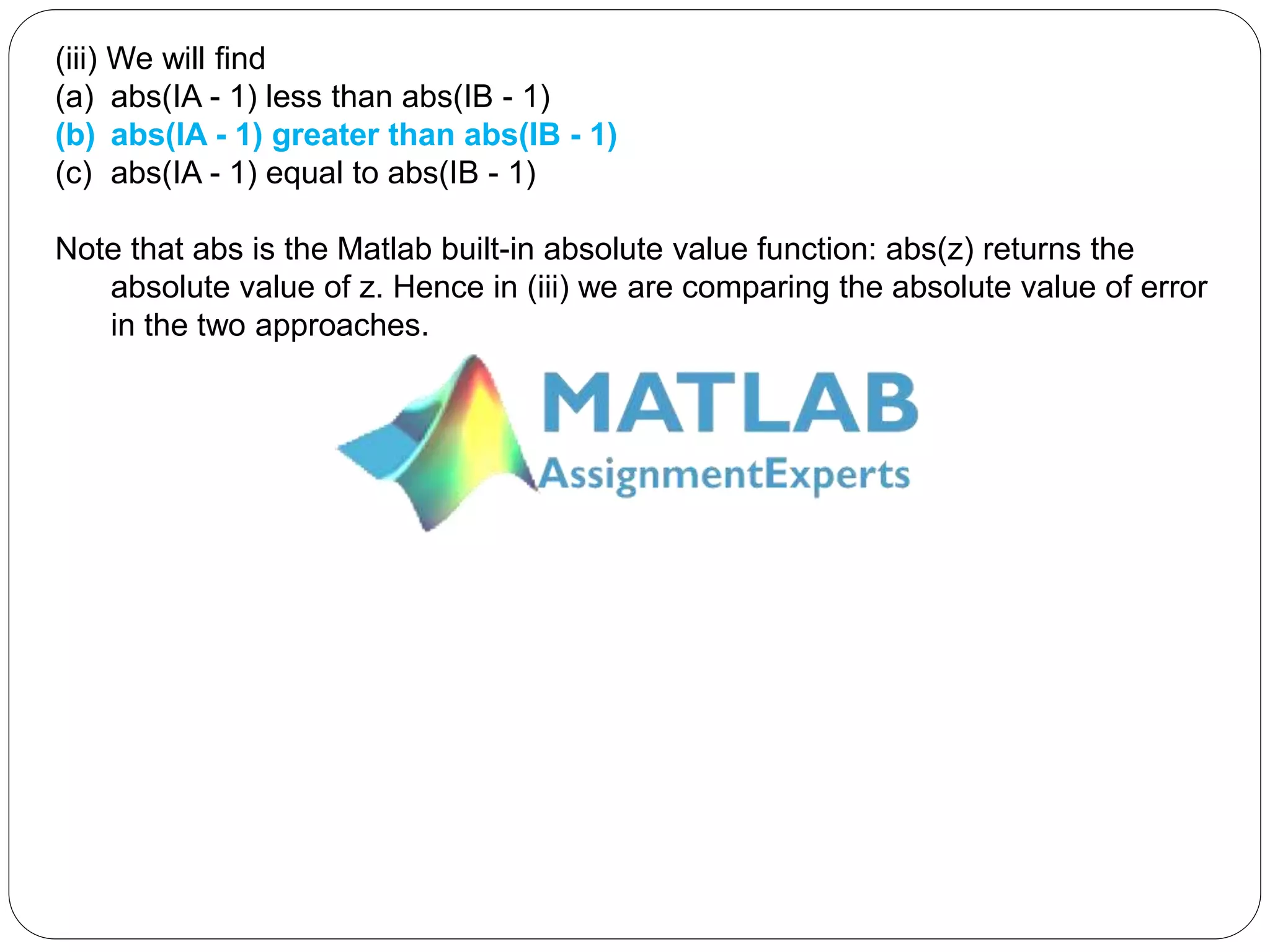 (iii) We will find
(a) abs(IA - 1) less than abs(IB - 1)
(b) abs(IA - 1) greater than abs(IB - 1)
(c) abs(IA - 1) equal to abs(IB - 1)
Note that abs is the Matlab built-in absolute value function: abs(z) returns the
absolute value of z. Hence in (iii) we are comparing the absolute value of error
in the two approaches.
 