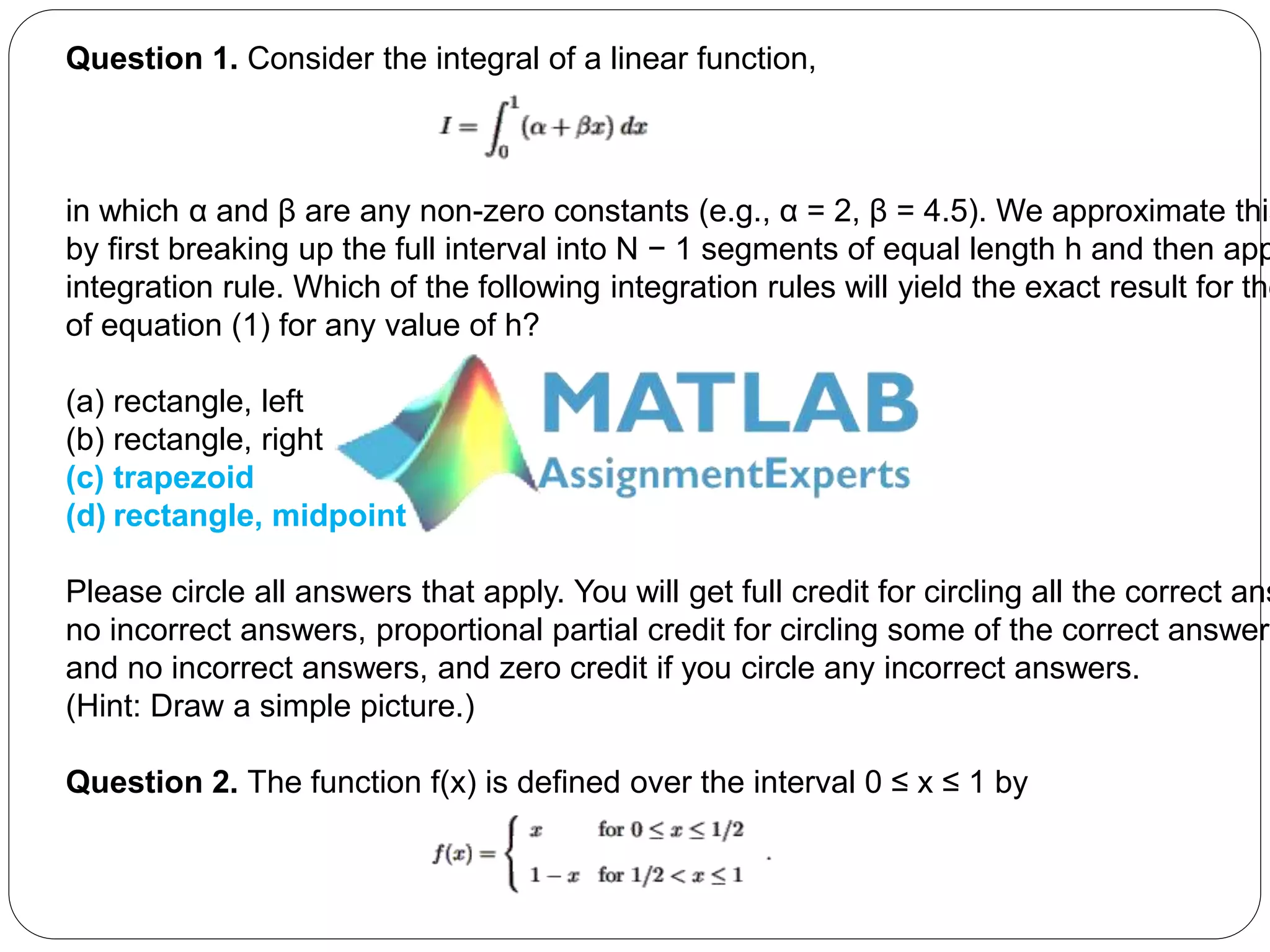 Question 1. Consider the integral of a linear function,
in which α and β are any non-zero constants (e.g., α = 2, β = 4.5). We approximate this
by first breaking up the full interval into N − 1 segments of equal length h and then app
integration rule. Which of the following integration rules will yield the exact result for the
of equation (1) for any value of h?
(a) rectangle, left
(b) rectangle, right
(c) trapezoid
(d) rectangle, midpoint
Please circle all answers that apply. You will get full credit for circling all the correct ans
no incorrect answers, proportional partial credit for circling some of the correct answer(
and no incorrect answers, and zero credit if you circle any incorrect answers.
(Hint: Draw a simple picture.)
Question 2. The function f(x) is defined over the interval 0 ≤ x ≤ 1 by
 