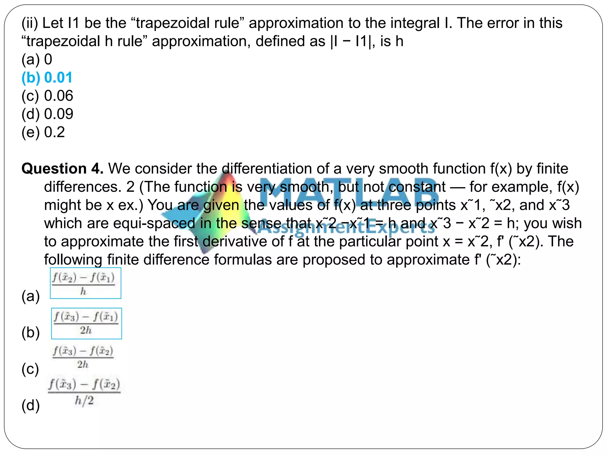 (ii) Let I1 be the “trapezoidal rule” approximation to the integral I. The error in this
“trapezoidal h rule” approximation, defined as |I − I1|, is h
(a) 0
(b) 0.01
(c) 0.06
(d) 0.09
(e) 0.2
Question 4. We consider the differentiation of a very smooth function f(x) by finite
differences. 2 (The function is very smooth, but not constant — for example, f(x)
might be x ex.) You are given the values of f(x) at three points x˜1, ˜x2, and x˜3
which are equi-spaced in the sense that x˜2 −x˜1 = h and x˜3 − x˜2 = h; you wish
to approximate the first derivative of f at the particular point x = x˜2, f' (˜x2). The
following finite difference formulas are proposed to approximate f' (˜x2):
(a)
(b)
(c)
(d)
 