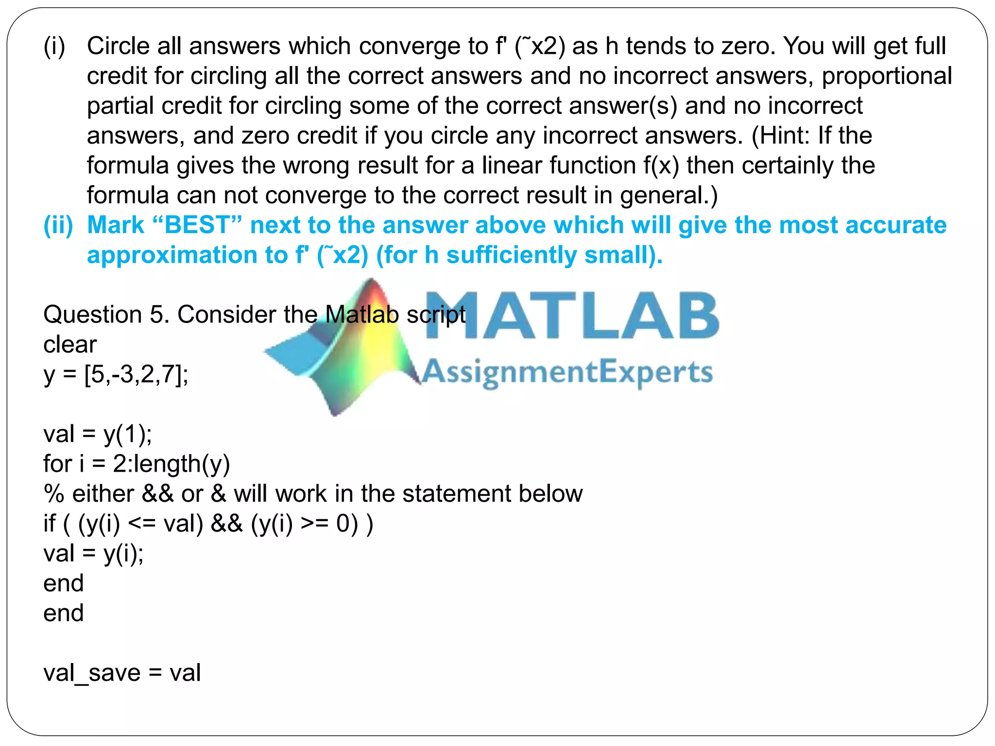 (i) Circle all answers which converge to f' (˜x2) as h tends to zero. You will get full
credit for circling all the correct answers and no incorrect answers, proportional
partial credit for circling some of the correct answer(s) and no incorrect
answers, and zero credit if you circle any incorrect answers. (Hint: If the
formula gives the wrong result for a linear function f(x) then certainly the
formula can not converge to the correct result in general.)
(ii) Mark “BEST” next to the answer above which will give the most accurate
approximation to f' (˜x2) (for h sufficiently small).
Question 5. Consider the Matlab script
clear
y = [5,-3,2,7];
val = y(1);
for i = 2:length(y)
% either && or & will work in the statement below
if ( (y(i) <= val) && (y(i) >= 0) )
val = y(i);
end
end
val_save = val
 