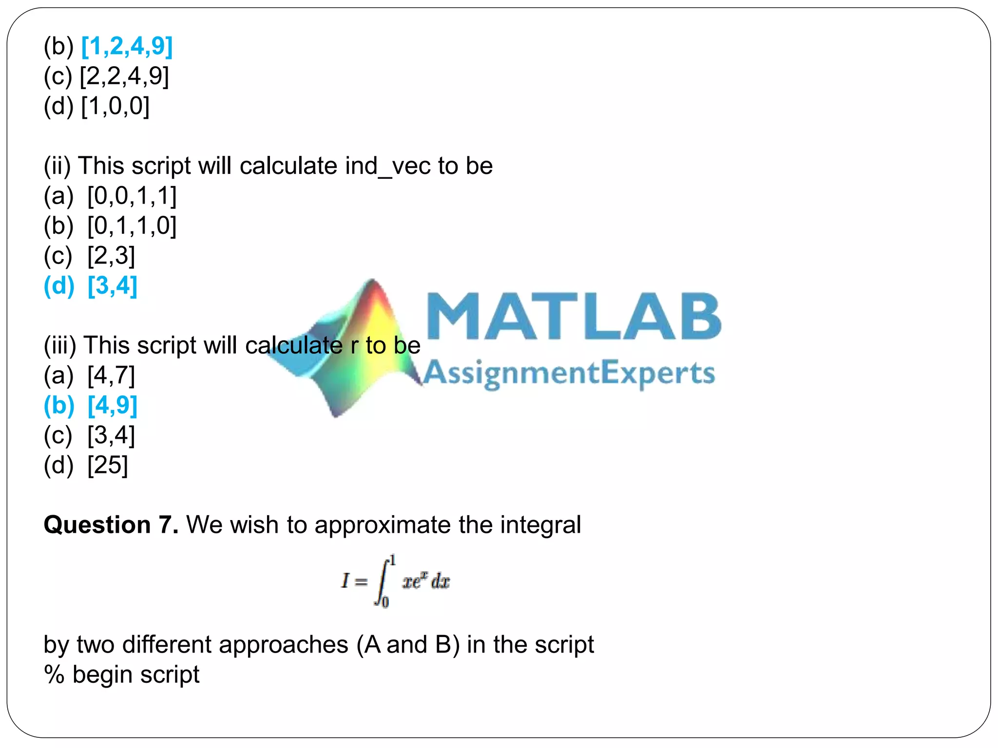 (b) [1,2,4,9]
(c) [2,2,4,9]
(d) [1,0,0]
(ii) This script will calculate ind_vec to be
(a) [0,0,1,1]
(b) [0,1,1,0]
(c) [2,3]
(d) [3,4]
(iii) This script will calculate r to be
(a) [4,7]
(b) [4,9]
(c) [3,4]
(d) [25]
Question 7. We wish to approximate the integral
by two different approaches (A and B) in the script
% begin script
 
