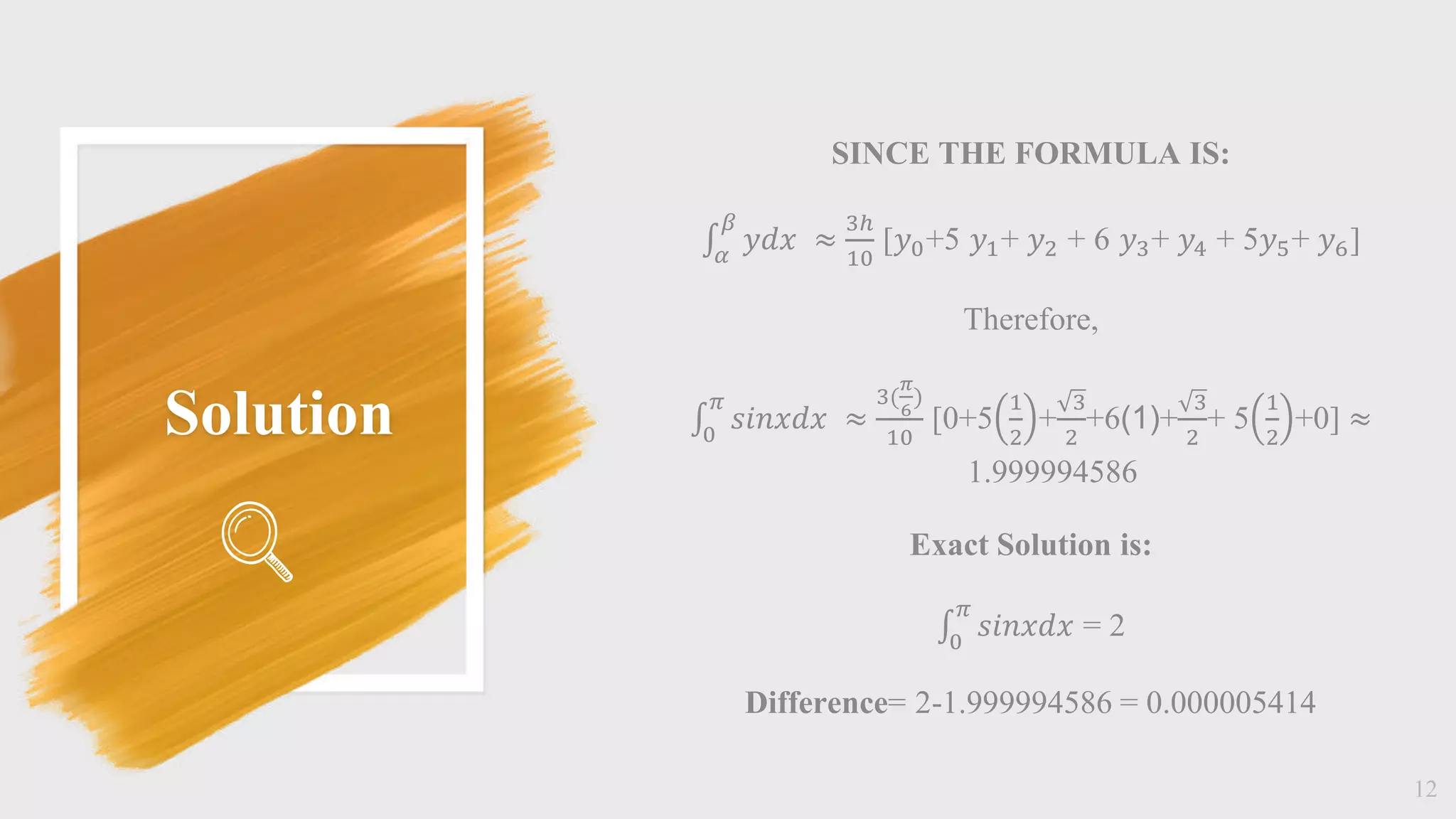 Solution
12
SINCE THE FORMULA IS:
𝛼
𝛽
𝑦𝑑𝑥 ≈
3ℎ
10
[𝑦0+5 𝑦1+ 𝑦2 + 6 𝑦3+ 𝑦4 + 5𝑦5+ 𝑦6]
Therefore,
0
𝜋
𝑠𝑖𝑛𝑥𝑑𝑥 ≈
3(
𝜋
6
)
10
[0+5
1
2
+
3
2
+6(1)+
3
2
+ 5
1
2
+0] ≈
1.999994586
Exact Solution is:
0
𝜋
𝑠𝑖𝑛𝑥𝑑𝑥 = 2
Difference= 2-1.999994586 = 0.000005414
 
