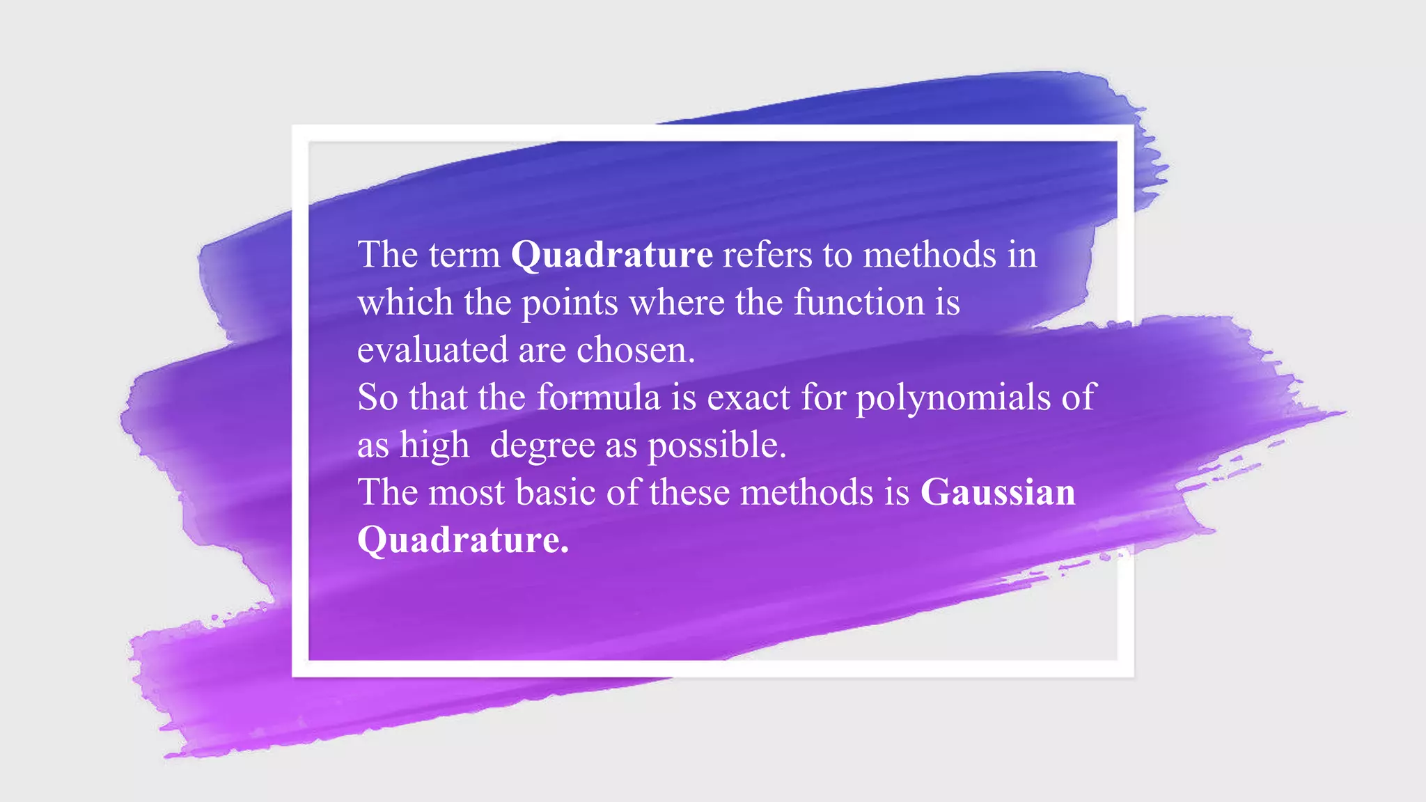 The term Quadrature refers to methods in
which the points where the function is
evaluated are chosen.
So that the formula is exact for polynomials of
as high degree as possible.
The most basic of these methods is Gaussian
Quadrature.
 