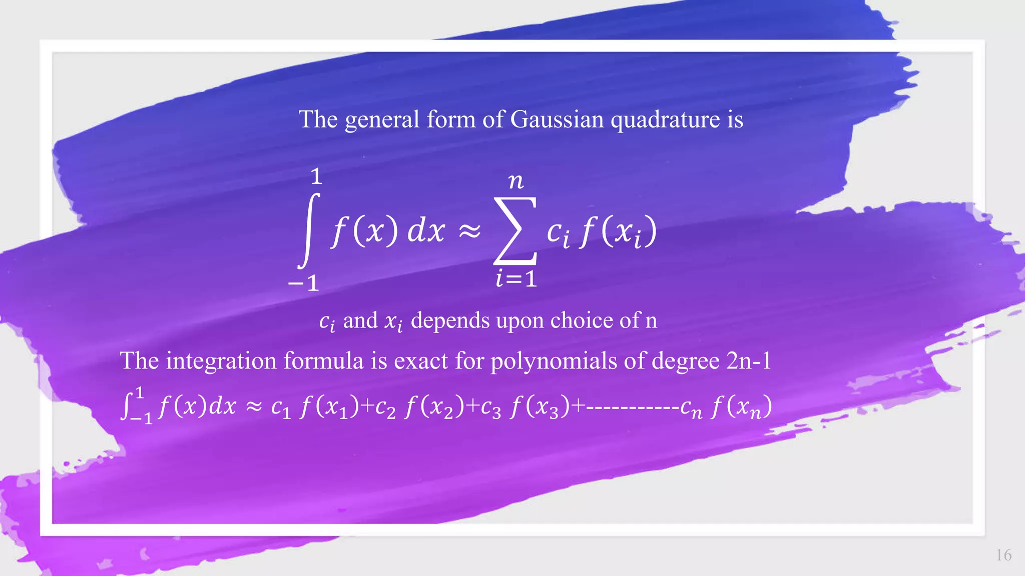 16
The general form of Gaussian quadrature is
−1
1
𝑓 𝑥 𝑑𝑥 ≈
𝑖=1
𝑛
𝑐𝑖 𝑓 𝑥𝑖
𝑐𝑖 and 𝑥𝑖 depends upon choice of n
The integration formula is exact for polynomials of degree 2n-1
−1
1
𝑓 𝑥 𝑑𝑥 ≈ 𝑐1 𝑓 𝑥1 +𝑐2 𝑓 𝑥2 +𝑐3 𝑓 𝑥3 +-----------𝑐𝑛 𝑓 𝑥𝑛
 