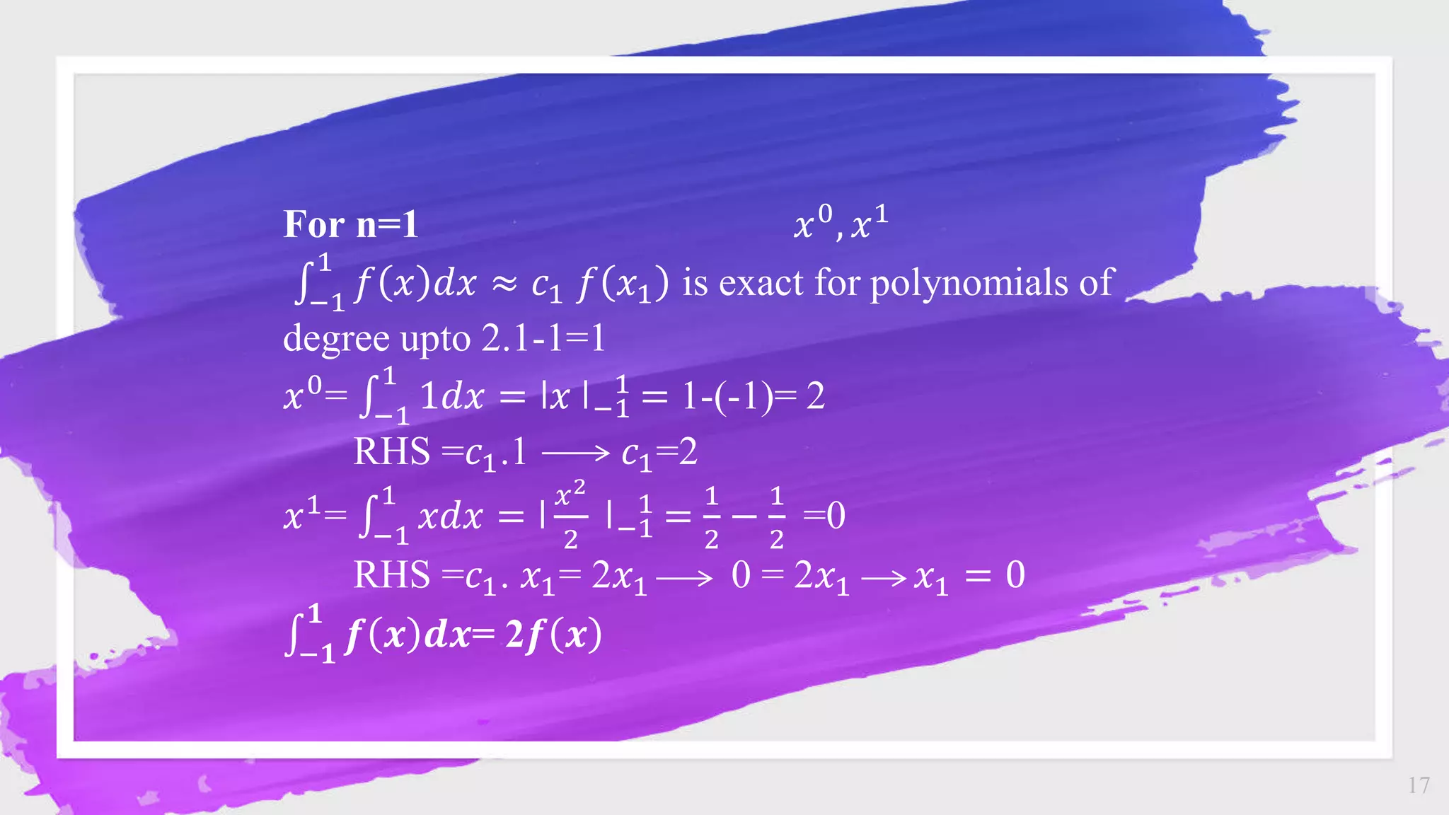17
For n=1 𝑥0, 𝑥1
−1
1
𝑓 𝑥 𝑑𝑥 ≈ 𝑐1 𝑓 𝑥1 is exact for polynomials of
degree upto 2.1-1=1
𝑥0
= −1
1
1𝑑𝑥 = ǀ𝑥 ǀ−1
1
= 1-(-1)= 2
RHS =𝑐1.1 𝑐1=2
𝑥1= −1
1
𝑥𝑑𝑥 = ǀ
𝑥2
2
ǀ−1
1
=
1
2
−
1
2
=0
RHS =𝑐1. 𝑥1= 2𝑥1 0 = 2𝑥1 𝑥1 = 0
−𝟏
𝟏
𝒇 𝒙 𝒅𝒙= 2𝒇 𝒙
 