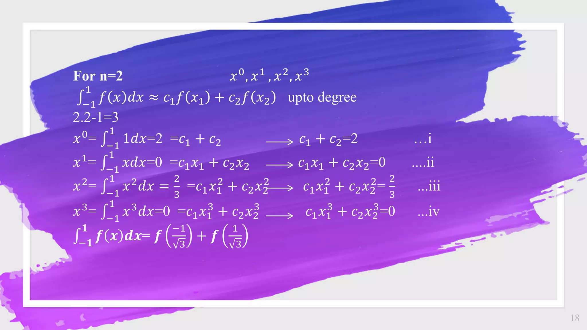 18
For n=2 𝑥0
, 𝑥1
, 𝑥2
, 𝑥3
−1
1
𝑓 𝑥 𝑑𝑥 ≈ 𝑐1𝑓 𝑥1 + 𝑐2𝑓 𝑥2 upto degree
2.2-1=3
𝑥0= −1
1
1𝑑𝑥=2 =𝑐1 + 𝑐2 𝑐1 + 𝑐2=2 …i
𝑥1= −1
1
𝑥𝑑𝑥=0 =𝑐1𝑥1 + 𝑐2𝑥2 𝑐1𝑥1 + 𝑐2𝑥2=0 ....ii
𝑥2= −1
1
𝑥2𝑑𝑥 =
2
3
=𝑐1𝑥1
2
+ 𝑐2𝑥2
2
𝑐1𝑥1
2
+ 𝑐2𝑥2
2
=
2
3
...iii
𝑥3
= −1
1
𝑥3
𝑑𝑥=0 =𝑐1𝑥1
3
+ 𝑐2𝑥2
3
𝑐1𝑥1
3
+ 𝑐2𝑥2
3
=0 ...iv
−𝟏
𝟏
𝒇 𝒙 𝒅𝒙= 𝒇
−1
3
+ 𝒇
1
3
 