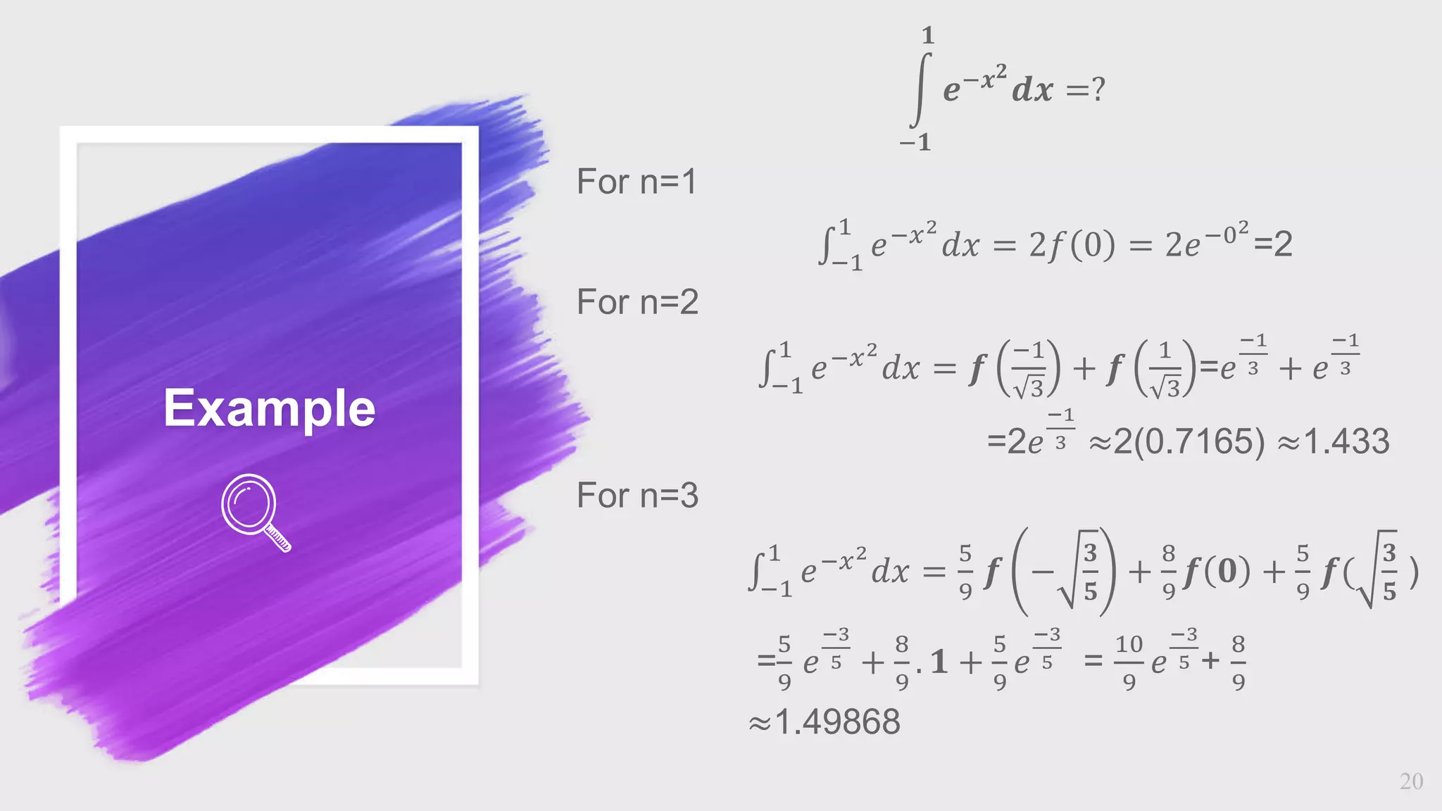 Example
20
−𝟏
𝟏
𝒆−𝒙𝟐
𝒅𝒙 =?
For n=1
−1
1
𝑒−𝑥2
𝑑𝑥 = 2𝑓 0 = 2𝑒−02
=2
For n=2
−1
1
𝑒−𝑥2
𝑑𝑥 = 𝒇
−1
3
+ 𝒇
1
3
=𝑒
−1
3 + 𝑒
−1
3
=2𝑒
−1
3 ≈2(0.7165) ≈1.433
For n=3
−1
1
𝑒−𝑥2
𝑑𝑥 =
5
9
𝒇 −
𝟑
𝟓
+
8
9
𝒇 𝟎 +
5
9
𝒇(
𝟑
𝟓
)
=
5
9
𝑒
−3
5 +
8
9
. 𝟏 +
5
9
𝑒
−3
5 =
10
9
𝑒
−3
5 +
8
9
≈1.49868
 