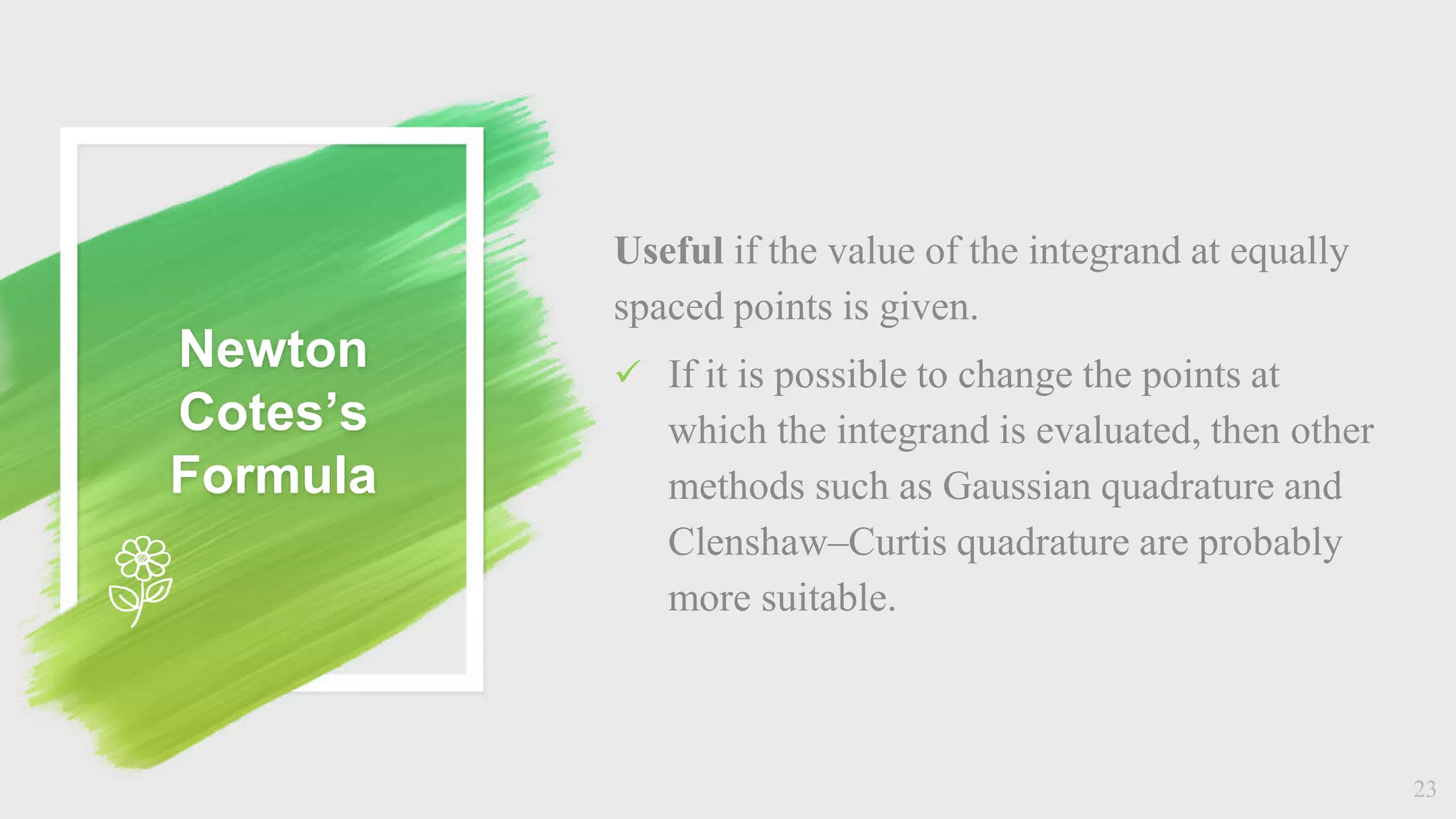 Newton
Cotes’s
Formula
Useful if the value of the integrand at equally
spaced points is given.
 If it is possible to change the points at
which the integrand is evaluated, then other
methods such as Gaussian quadrature and
Clenshaw–Curtis quadrature are probably
more suitable.
23
 
