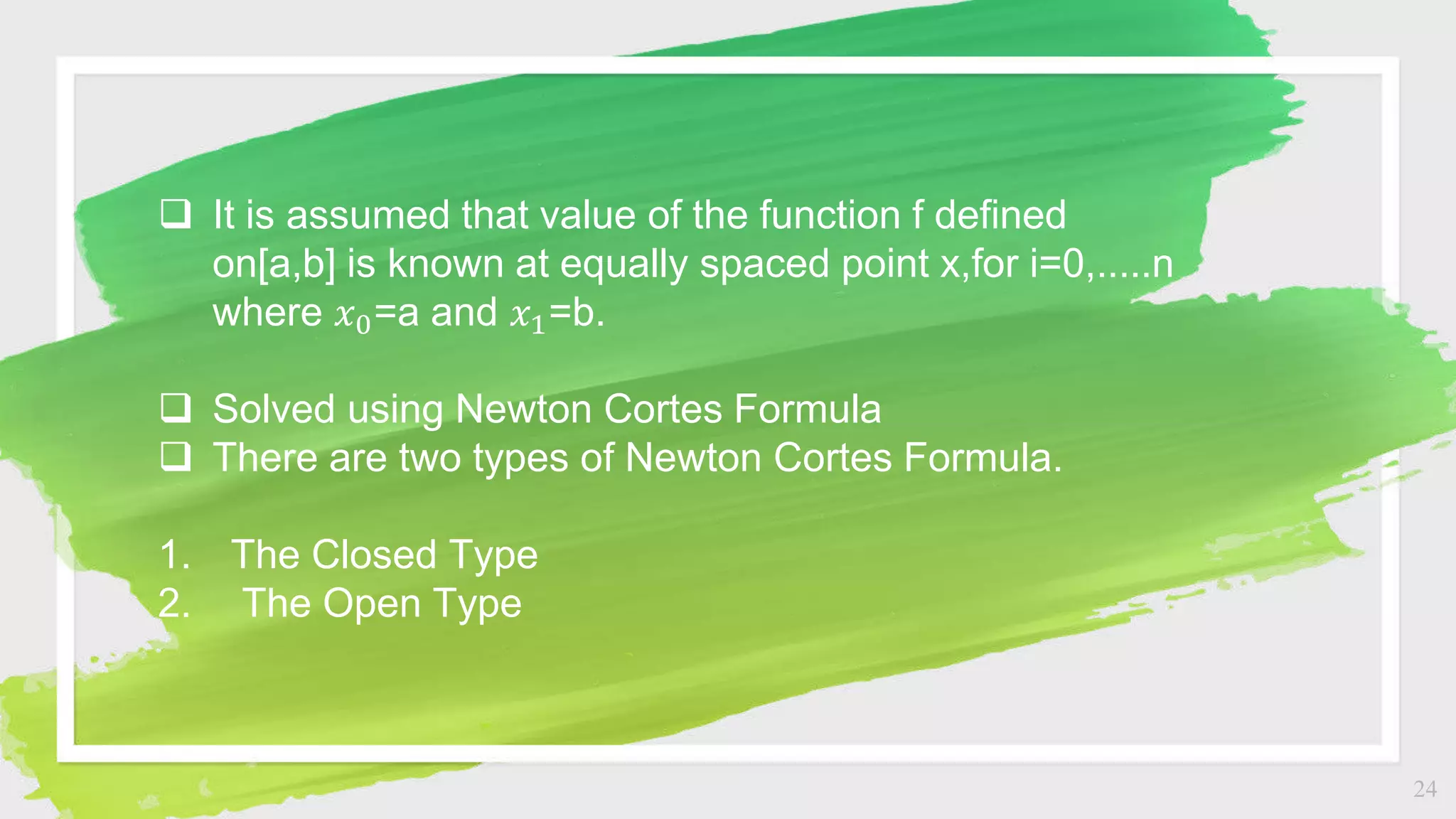 24
 It is assumed that value of the function f defined
on[a,b] is known at equally spaced point x,for i=0,.....n
where 𝑥0=a and 𝑥1=b.
 Solved using Newton Cortes Formula
 There are two types of Newton Cortes Formula.
1. The Closed Type
2. The Open Type
 