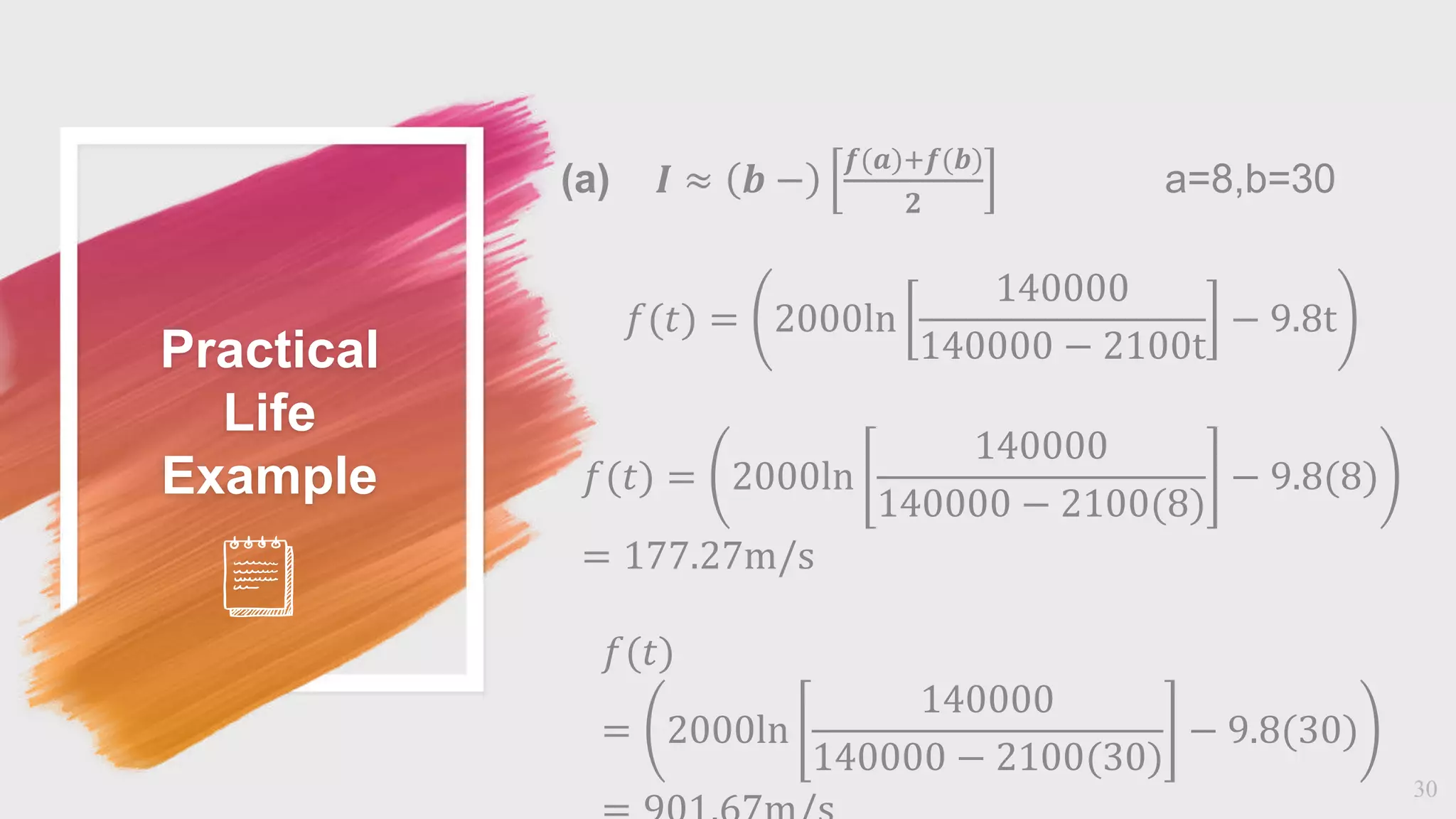 Practical
Life
Example
30
(a) 𝜤 ≈ 𝒃 −
𝒇(𝒂)+𝒇(𝒃)
𝟐
a=8,b=30
𝑓(𝑡) = 2000ln
140000
140000 − 2100t
− 9.8t
𝑓(𝑡) = 2000ln
140000
140000 − 2100(8)
− 9.8(8)
= 177.27m/s
𝑓(𝑡)
= 2000ln
140000
140000 − 2100(30)
− 9.8(30)
 
