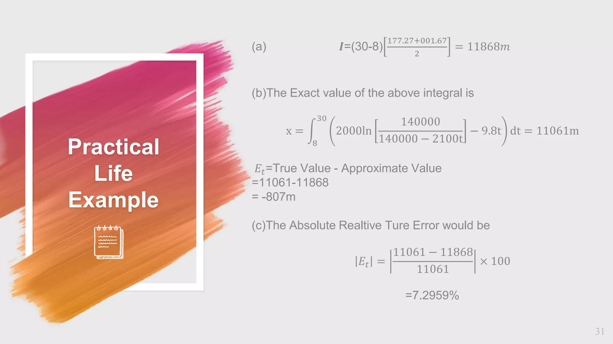 Practical
Life
Example
31
(a) 𝜤=(30-8)
177.27+001.67
2
= 11868𝑚
(b)The Exact value of the above integral is
x =
8
30
2000ln
140000
140000 − 2100t
− 9.8t ⅆt = 11061m
𝐸𝑡=True Value - Approximate Value
=11061-11868
= -807m
(c)The Absolute Realtive Ture Error would be
𝛦𝑡 =
11061 − 11868
11061
× 100
=7.2959%
 