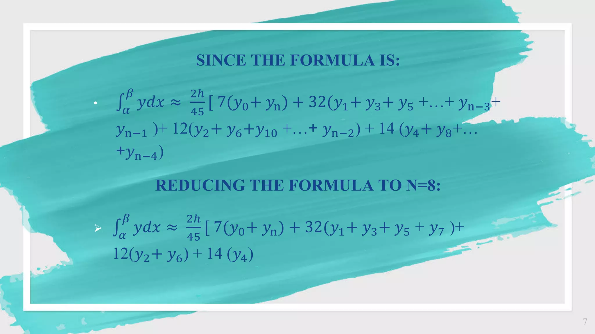 7
SINCE THE FORMULA IS:
•
𝛼
𝛽
𝑦𝑑𝑥 ≈
2ℎ
45
[ 7(𝑦0+ 𝑦n) + 32(𝑦1+ 𝑦3+ 𝑦5 +…+ 𝑦n−3+
𝑦n−1 )+ 12(𝑦2+ 𝑦6+𝑦10 +…+ 𝑦n−2) + 14 (𝑦4+ 𝑦8+…
+𝑦n−4)
REDUCING THE FORMULA TO N=8:

𝛼
𝛽
𝑦𝑑𝑥 ≈
2ℎ
45
[ 7(𝑦0+ 𝑦n) + 32(𝑦1+ 𝑦3+ 𝑦5 + 𝑦7 )+
12(𝑦2+ 𝑦6) + 14 (𝑦4)
 