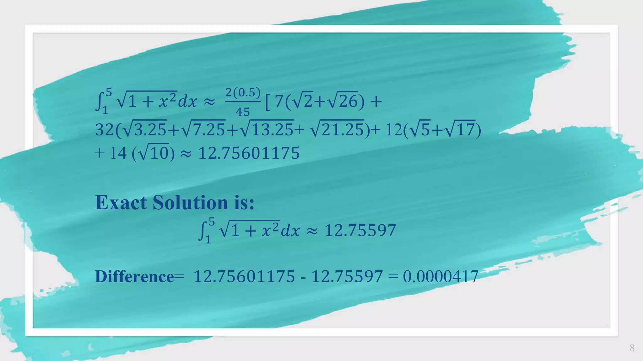 8
1
5
1 + 𝑥2𝑑𝑥 ≈
2(0.5)
45
[ 7( 2+ 26) +
32( 3.25+ 7.25+ 13.25+ 21.25)+ 12( 5+ 17)
+ 14 ( 10) ≈ 12.75601175
Exact Solution is:
1
5
1 + 𝑥2𝑑𝑥 ≈ 12.75597
Difference= 12.75601175 - 12.75597 = 0.0000417
 