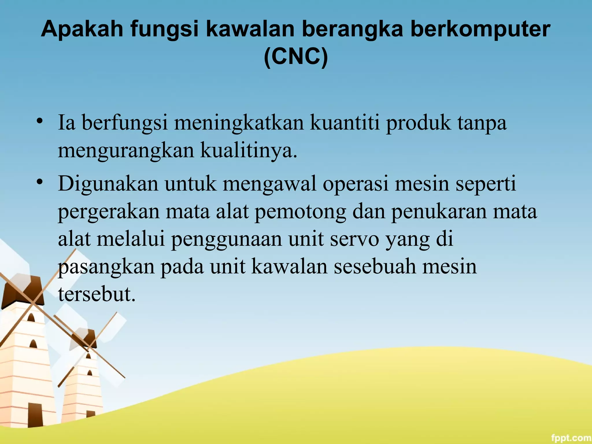 Apakah fungsi kawalan berangka berkomputer
(CNC)
• Ia berfungsi meningkatkan kuantiti produk tanpa
mengurangkan kualitinya.
• Digunakan untuk mengawal operasi mesin seperti
pergerakan mata alat pemotong dan penukaran mata
alat melalui penggunaan unit servo yang di
pasangkan pada unit kawalan sesebuah mesin
tersebut.
 