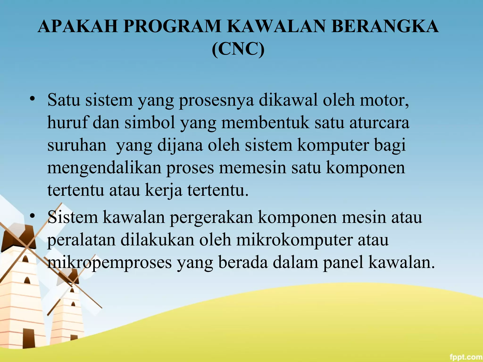 APAKAH PROGRAM KAWALAN BERANGKA
(CNC)
• Satu sistem yang prosesnya dikawal oleh motor,
huruf dan simbol yang membentuk satu aturcara
suruhan yang dijana oleh sistem komputer bagi
mengendalikan proses memesin satu komponen
tertentu atau kerja tertentu.
• Sistem kawalan pergerakan komponen mesin atau
peralatan dilakukan oleh mikrokomputer atau
mikropemproses yang berada dalam panel kawalan.
 