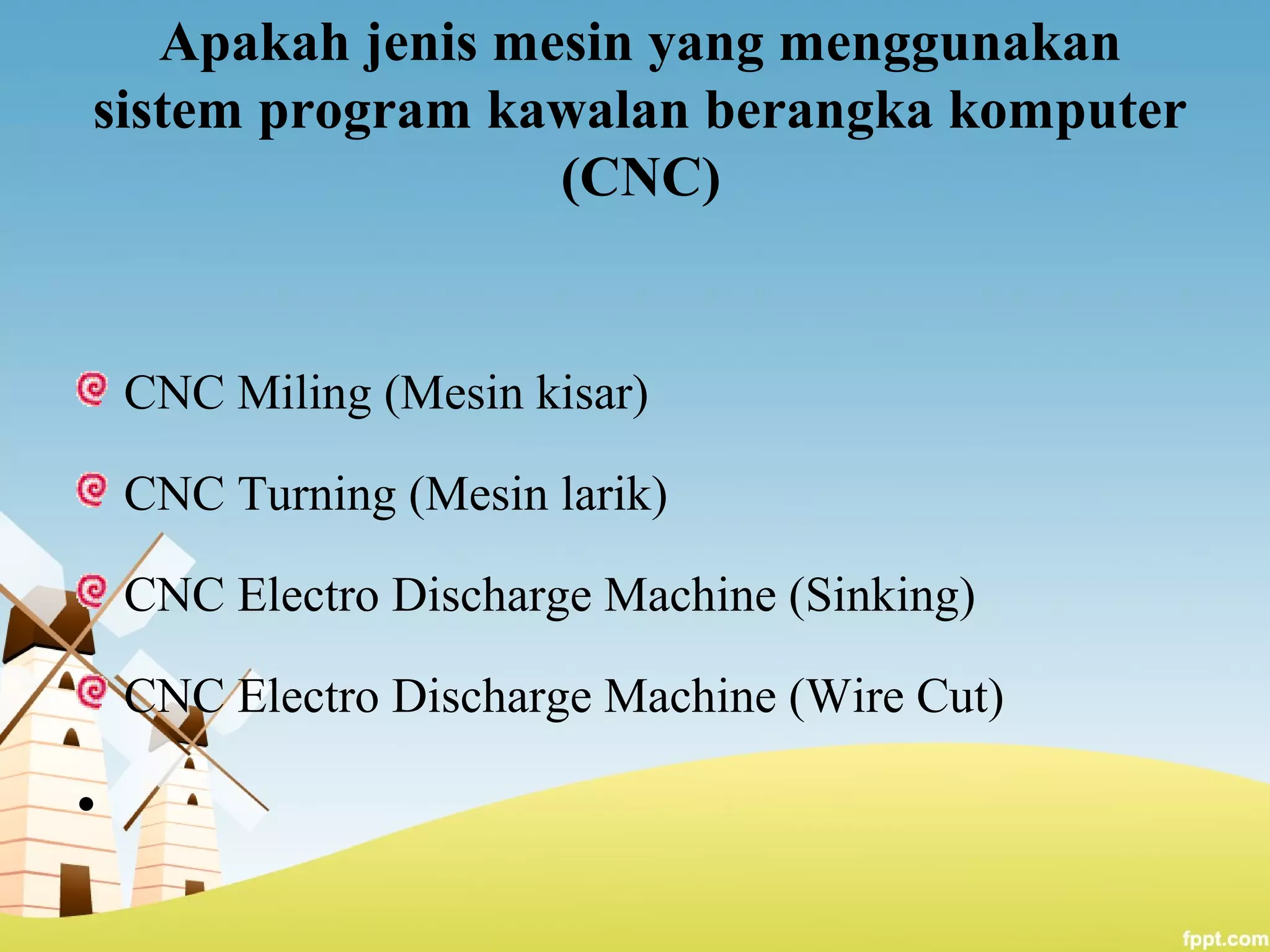 Apakah jenis mesin yang menggunakan
sistem program kawalan berangka komputer
(CNC)
CNC Miling (Mesin kisar)
CNC Turning (Mesin larik)
CNC Electro Discharge Machine (Sinking)
CNC Electro Discharge Machine (Wire Cut)
•
 