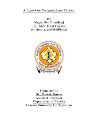 A Report on Computational Physics
By
Yagya Dev Bhardwaj
Int. M.Sc B.Ed Physics
4th Sem 2015IMSBPH023
Submitted to
Dr. Rakesh Kumar
Assistant Professor
Department of Physics
Central University Of Rajasthan
 