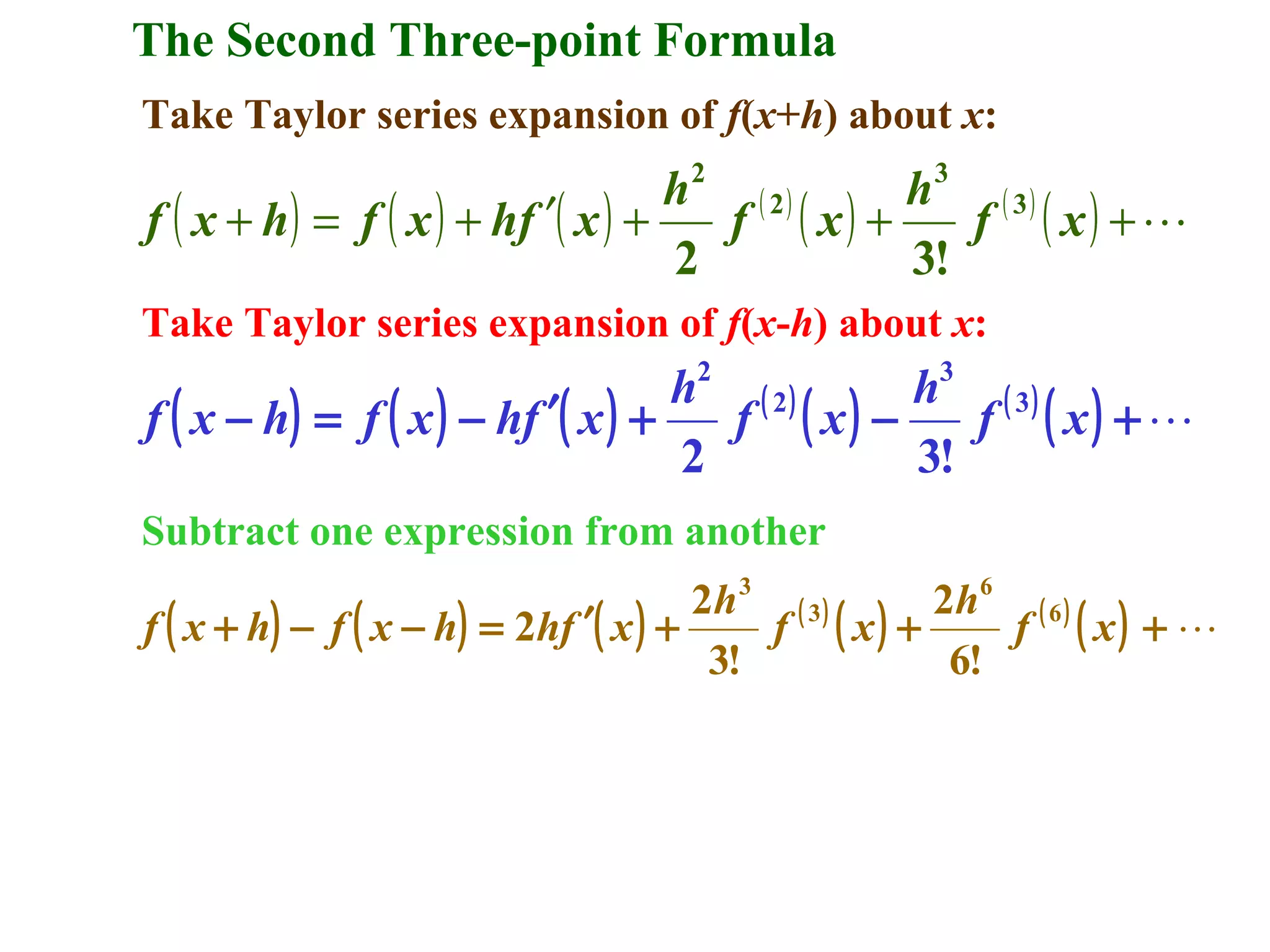 The Second Three-point Formula
Take Taylor series expansion of f(x+h) about x:

h2 ( 2 )
h3 ( 3 )
f ( x + h) = f ( x ) + hf ′( x ) +
f ( x) +
f ( x) +
2
3!
Take Taylor series expansion of f(x-h) about x:
2

3

h ( 2)
h ( 3)
f ( x − h) = f ( x ) − hf ′( x ) +
f ( x) −
f ( x) + 
2
3!
Subtract one expression from another

2h 3 ( 3 )
2h 6 ( 6 )
f ( x + h) − f ( x − h) = 2hf ′( x ) +
f ( x) +
f ( x) + 
3!
6!

 