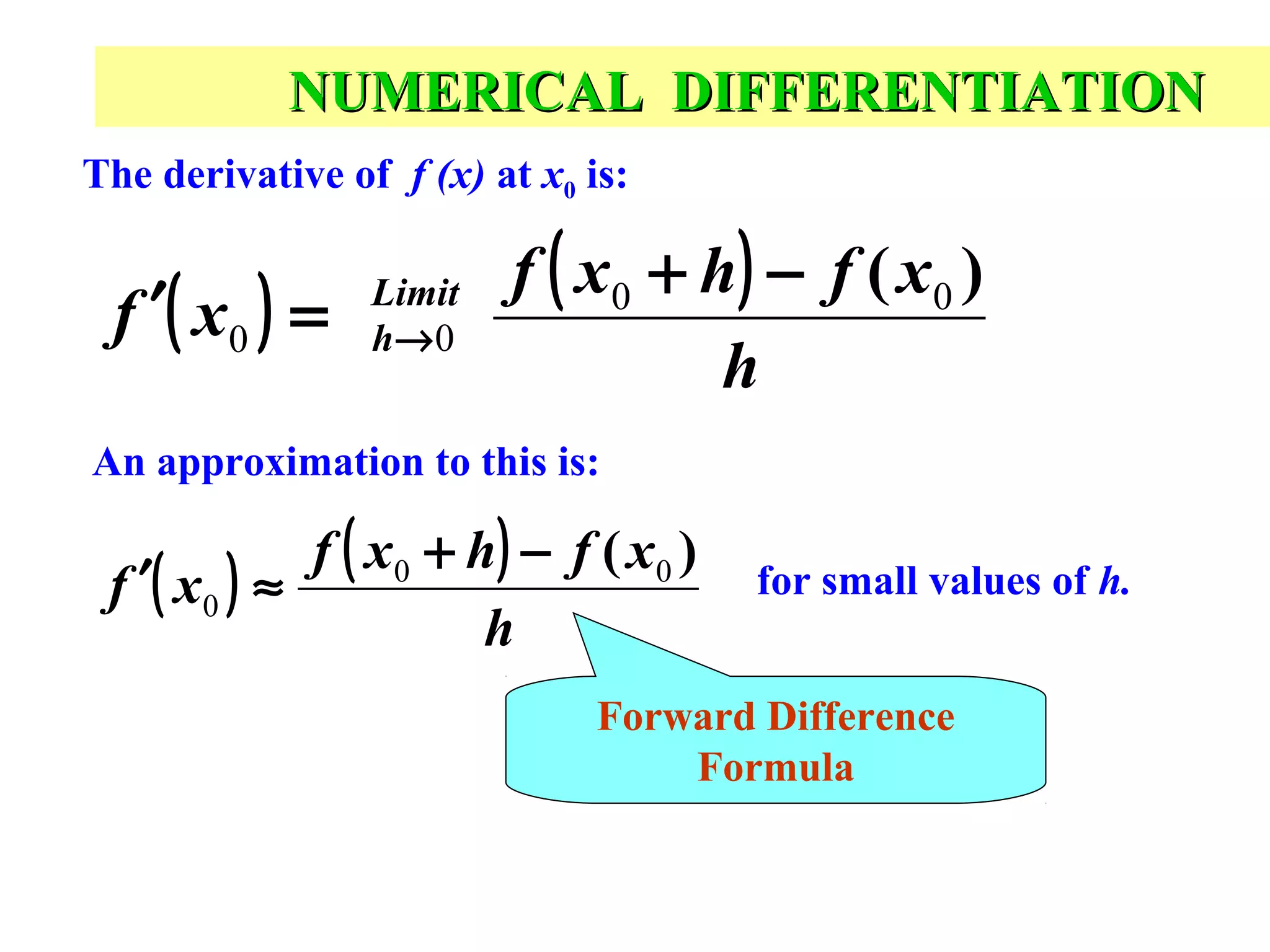 NUMERICAL DIFFERENTIATION
The derivative of f (x) at x0 is:

f ′( x 0 ) =

Limit
h→ 0

f ( x0 + h) − f ( x0 )
h

An approximation to this is:

f ( x0 + h) − f ( x0 )
f ′( x 0 ) ≈
h

for small values of h.

Forward Difference
Formula

 