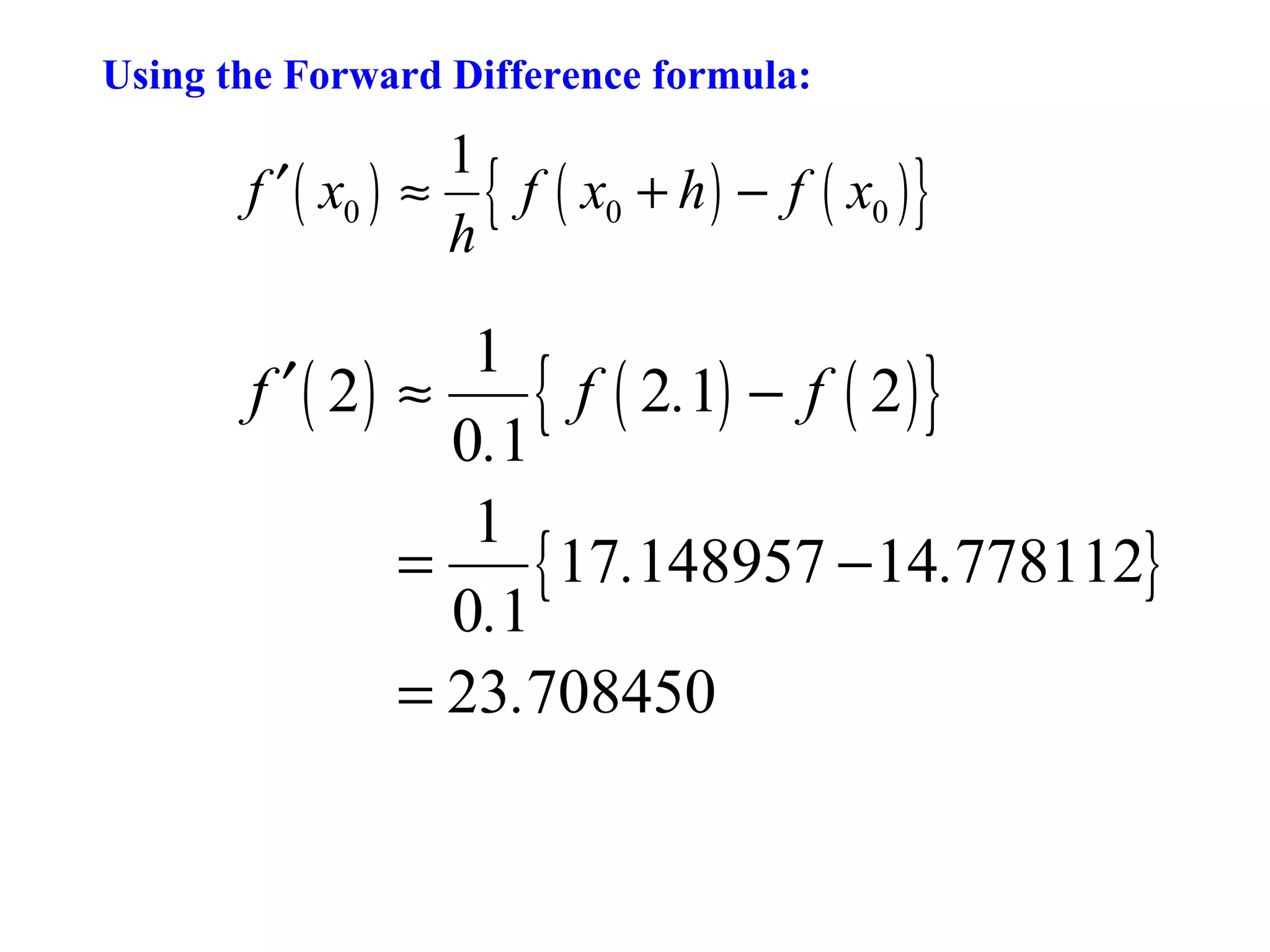 Using the Forward Difference formula:

1
f ′ ( x0 ) ≈ { f ( x0 + h ) − f ( x0 ) }
h

1
f ′ ( 2) ≈
{ f ( 2.1) − f ( 2 ) }
0.1
1
=
{ 17.148957 − 14.778112}
0.1
= 23.708450

 