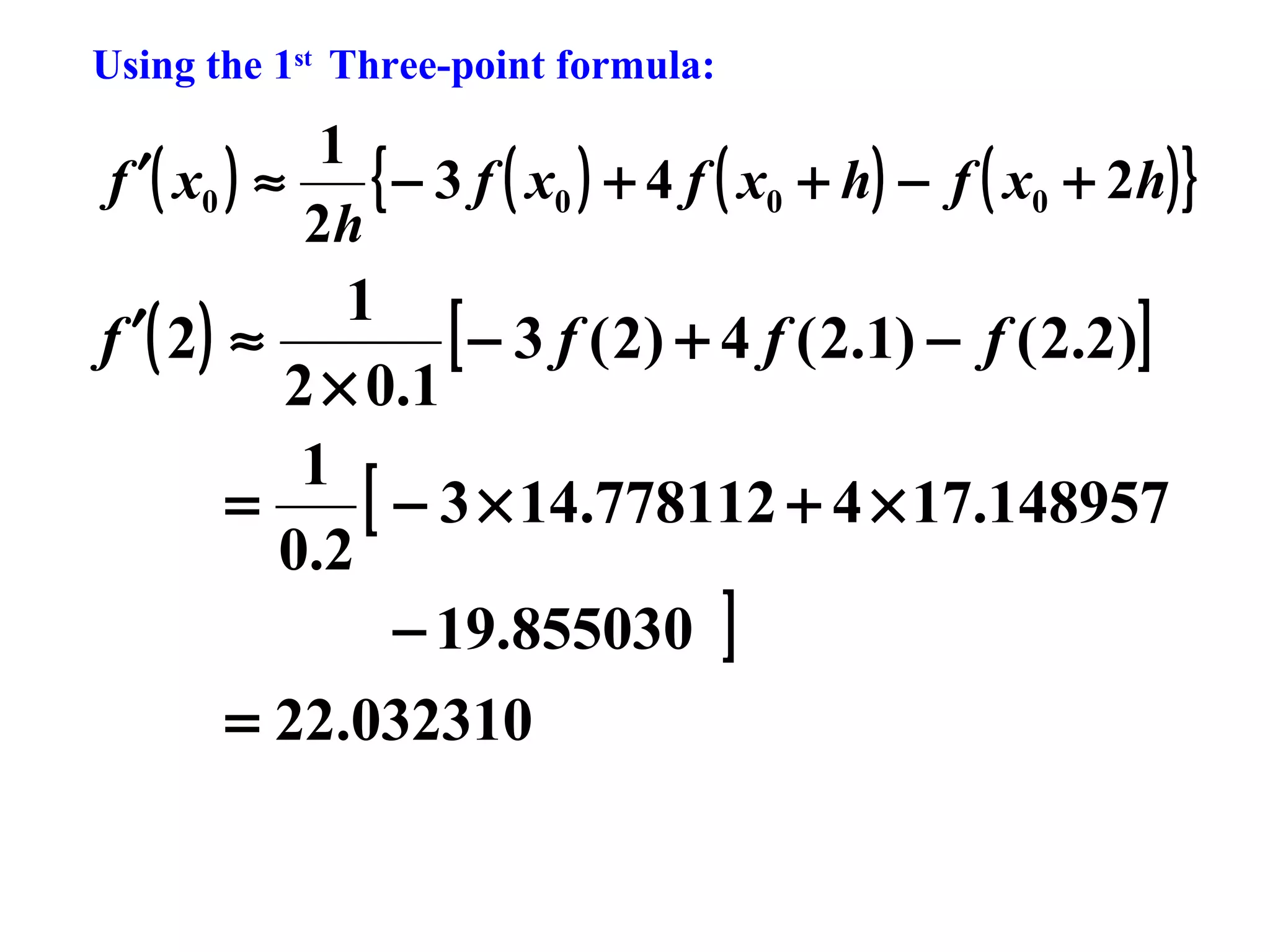Using the 1st Three-point formula:

1
{ − 3 f ( x0 ) + 4 f ( x0 + h) − f ( x0 + 2h) }
f ′( x0 ) ≈
2h

1
[ − 3 f ( 2) + 4 f ( 2.1) − f ( 2.2)]
f ′( 2 ) ≈
2 × 0.1
1
[ − 3 × 14.778112 + 4 × 17.148957
=
0.2
− 19.855030 ]
= 22.032310

 