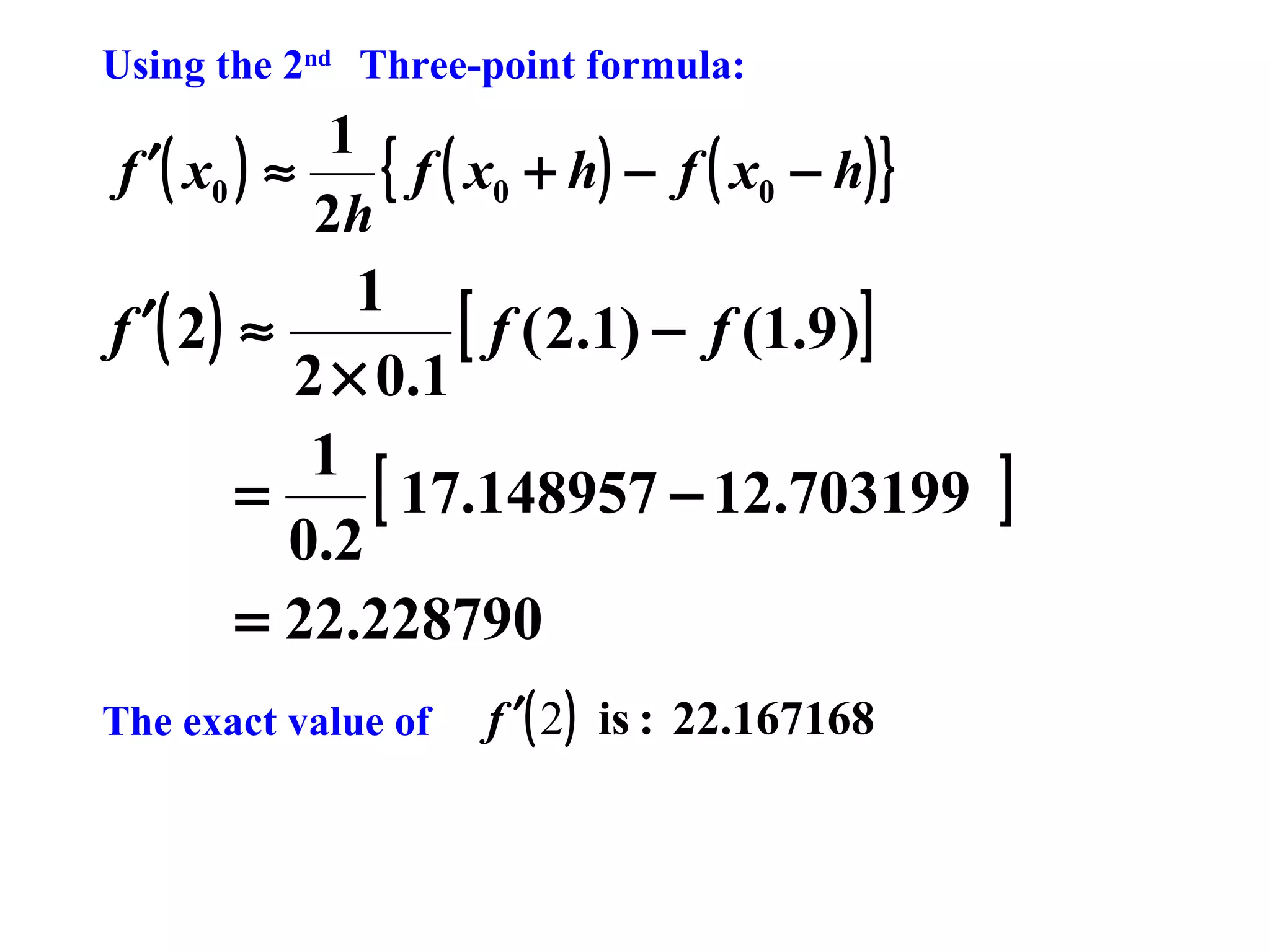 Using the 2nd Three-point formula:

1
{ f ( x0 + h) − f ( x0 − h) }
f ′( x0 ) ≈
2h

1
[ f ( 2.1) − f (1.9)]
f ′( 2 ) ≈
2 × 0.1
1
[ 17.148957 − 12.703199
=
0.2
= 22.228790
The exact value of

f ′( 2 ) is : 22.167168

]

 
