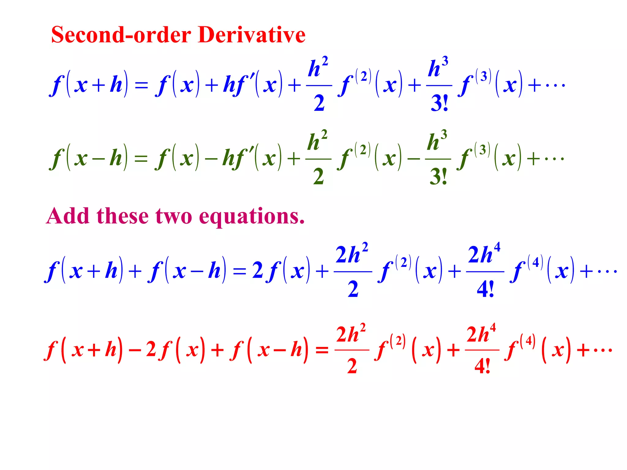 Second-order Derivative

h2 ( 2 )
h3 ( 3 )
f ( x + h) = f ( x ) + hf ′( x ) +
f ( x) +
f ( x) + 
2
3!
2

3

h ( 2)
h ( 3)
f ( x − h) = f ( x ) − hf ′( x ) +
f ( x) −
f ( x) + 
2
3!
Add these two equations.

2h 2 ( 2 )
2h4 ( 4 )
f ( x + h) + f ( x − h) = 2 f ( x ) +
f ( x) +
f ( x) + 
2
4!
2h2 ( 2 )
2 h4 ( 4 )
f ( x + h) − 2 f ( x ) + f ( x − h) =
f ( x) +
f ( x) +
2
4!

 