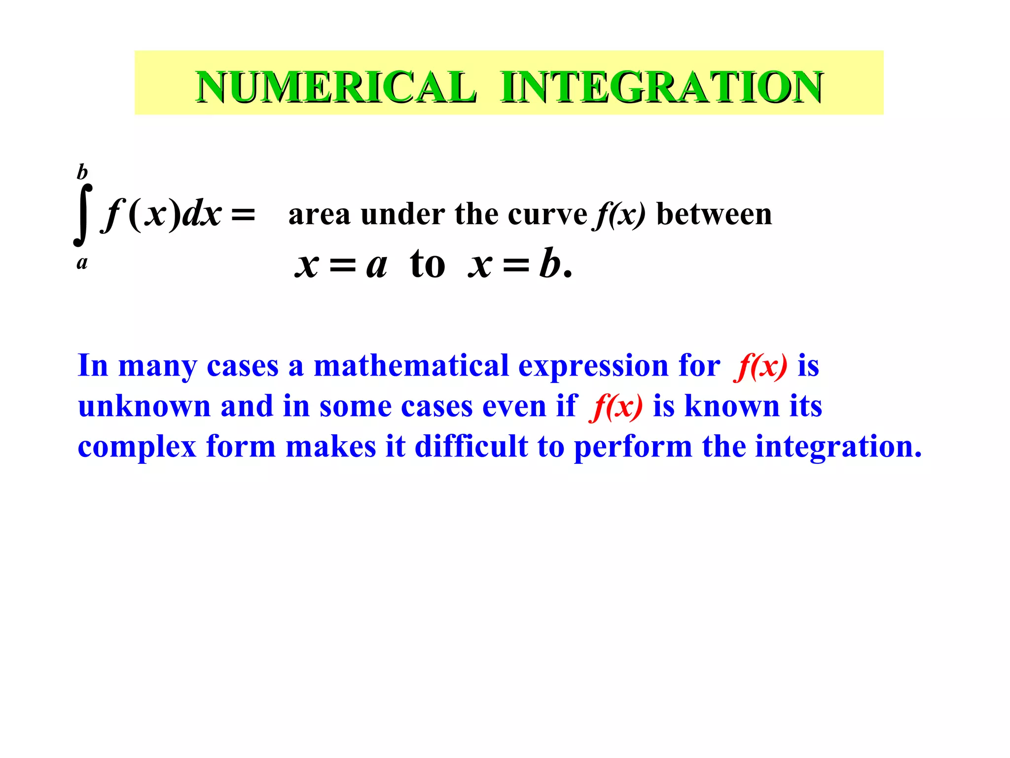 NUMERICAL INTEGRATION
b

∫ f ( x )dx =
a

area under the curve f(x) between

x = a to x = b.

In many cases a mathematical expression for f(x) is
unknown and in some cases even if f(x) is known its
complex form makes it difficult to perform the integration.

 