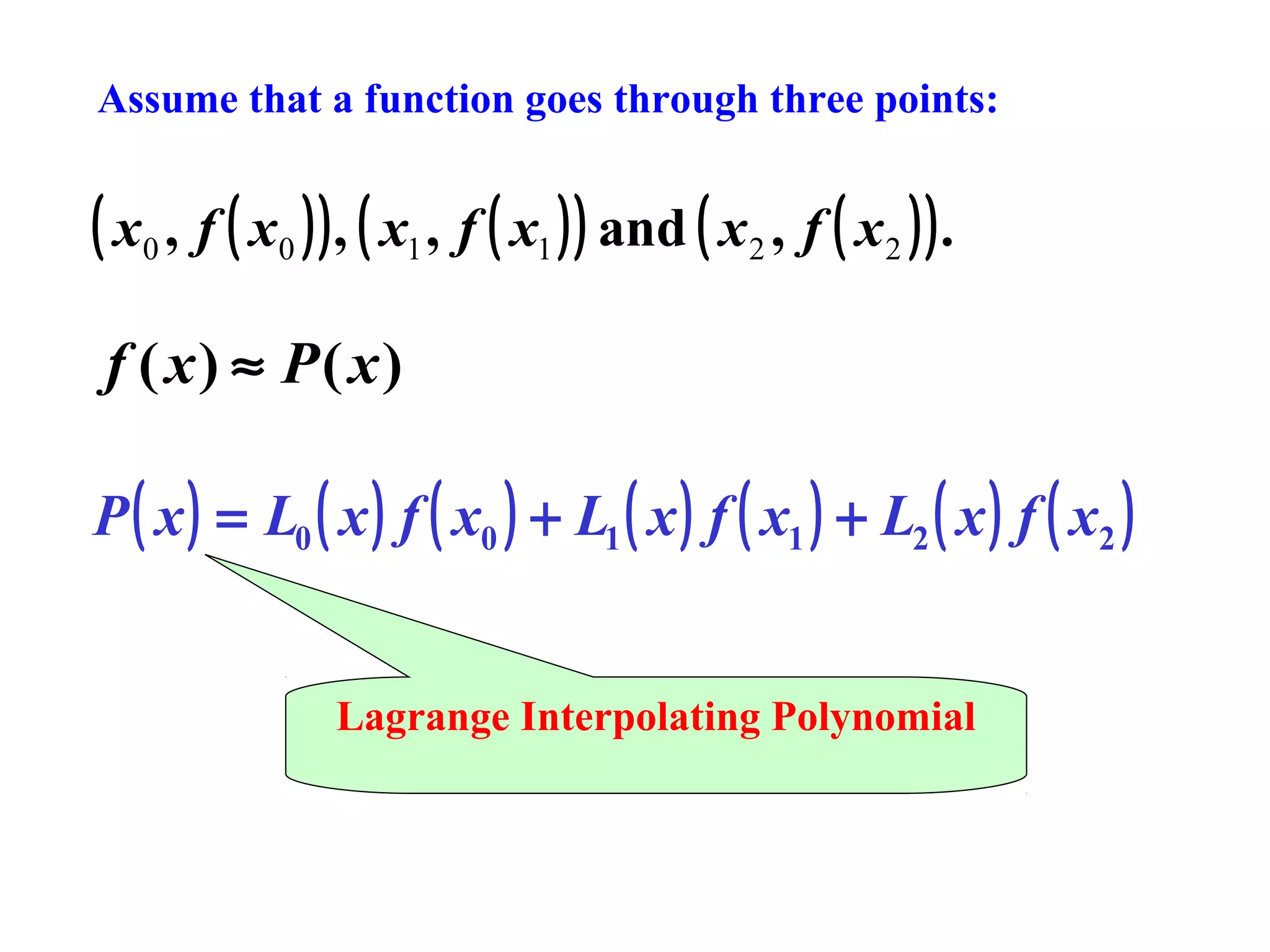 Assume that a function goes through three points:

( x0 , f ( x0 ) ) , ( x1 , f ( x1 ) ) and ( x2 , f ( x2 ) ) .
f ( x) ≈ P( x)
P ( x ) = L0 ( x ) f ( x0 ) + L1 ( x ) f ( x1 ) + L2 ( x ) f ( x2 )
Lagrange Interpolating Polynomial

 