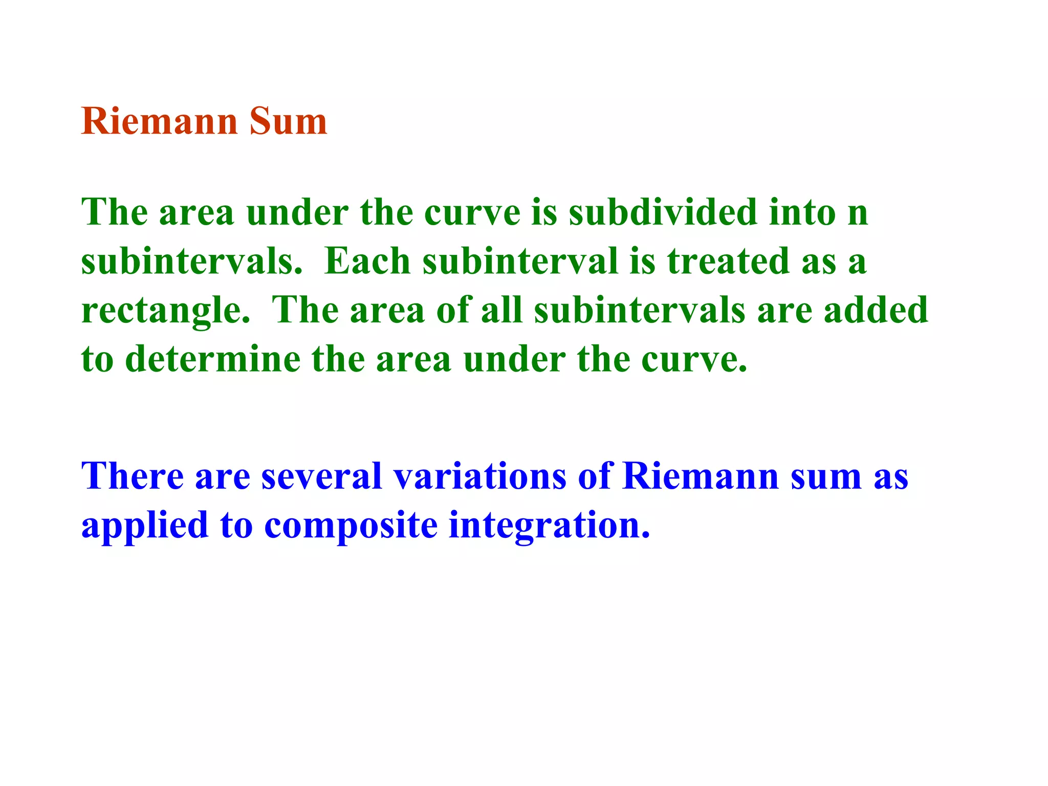 Riemann Sum
The area under the curve is subdivided into n
subintervals. Each subinterval is treated as a
rectangle. The area of all subintervals are added
to determine the area under the curve.
There are several variations of Riemann sum as
applied to composite integration.

 