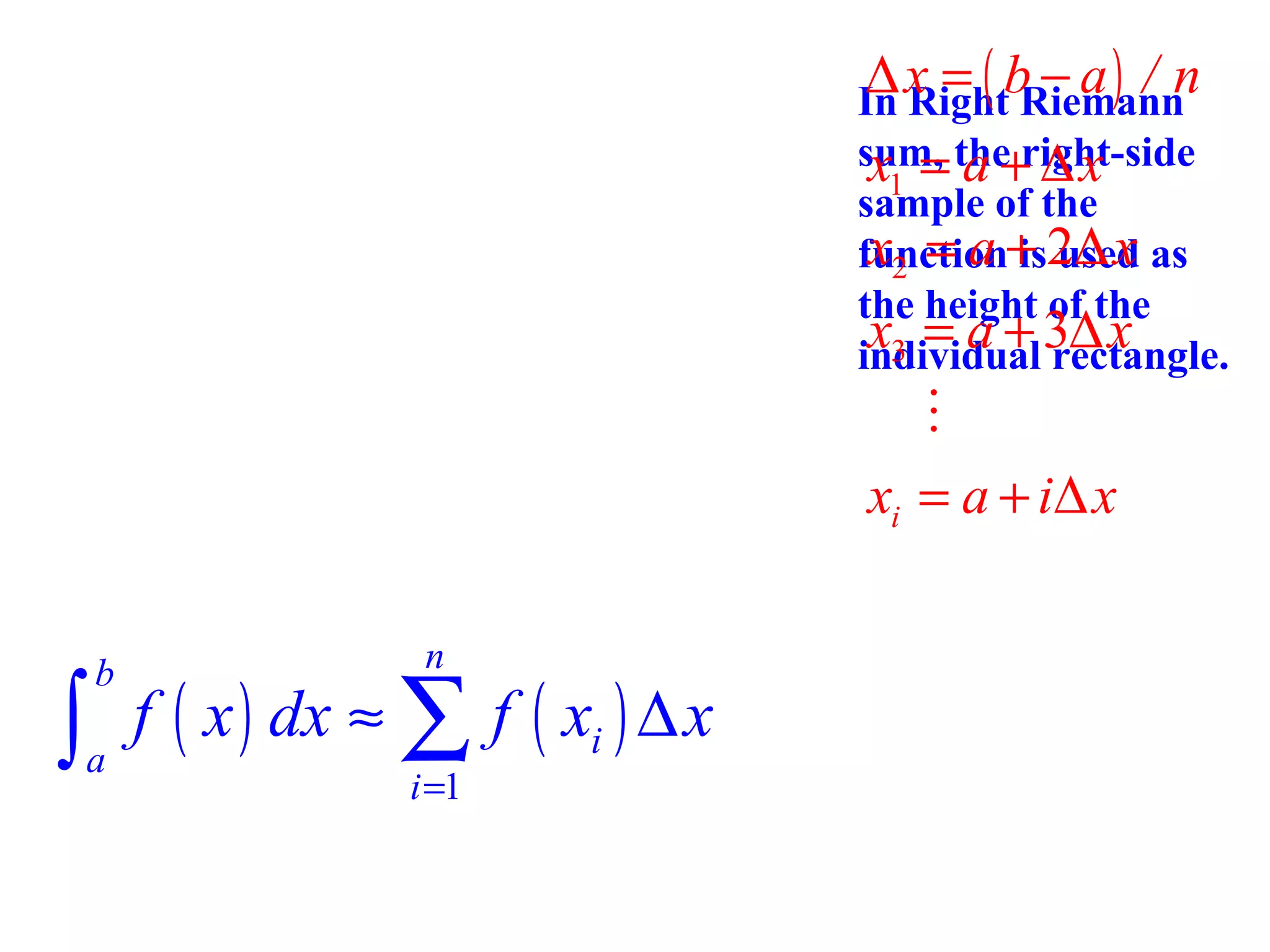 ∆x = ( b − a) / n

In Right Riemann
sum, the right-side
x1 = a + ∆ x
sample of the
x2 = a is used
function+ 2∆ x as
the height of the
x3 = a + 3∆ x
individual rectangle.

M
xi = a + i∆ x
n

∫ f ( x ) dx ≈ ∑ f ( x ) ∆ x
b

a

i =1

i

 