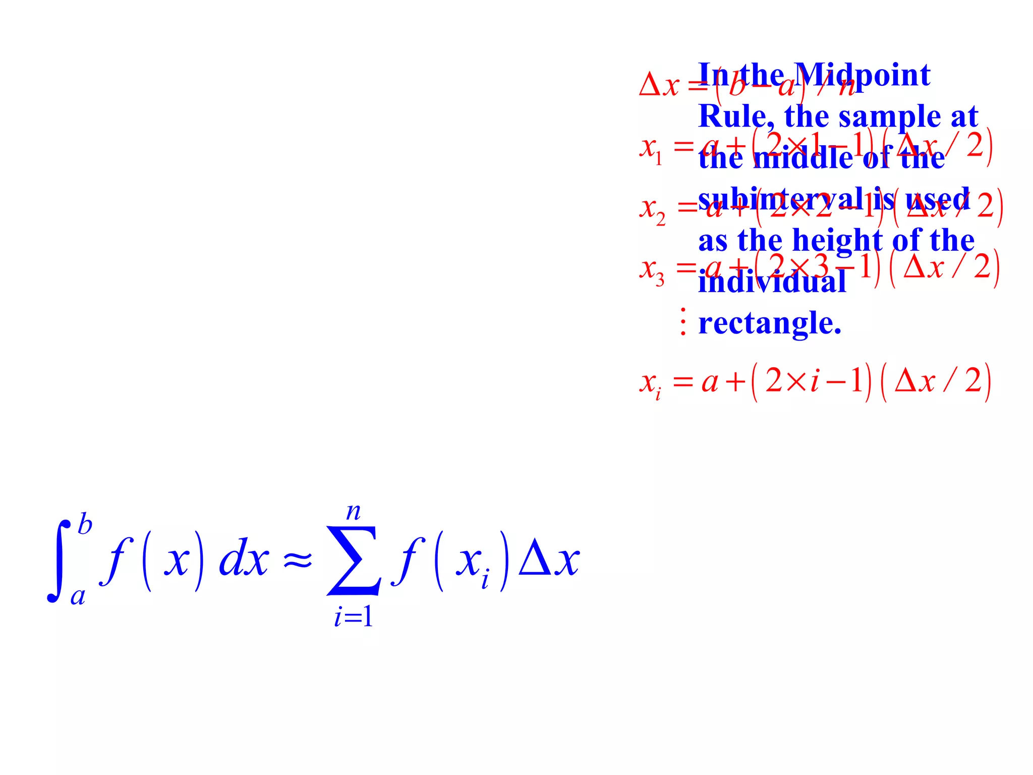 In the ) / n
∆ x = ( b − aMidpoint
Rule, the sample at
x1 = the (middle1of ∆ x / 2 )
a + 2 ×1 − ) ( the
x2 =subinterval1is( used 2 )
a + ( 2× 2 − ) ∆x /
as the height of the
x3 = individual 1) ( ∆ x / 2 )
a + ( 2×3−
M rectangle.

xi = a + ( 2 × i − 1) ( ∆ x / 2 )
n

∫ f ( x ) dx ≈ ∑ f ( x ) ∆ x
b

a

i =1

i

 