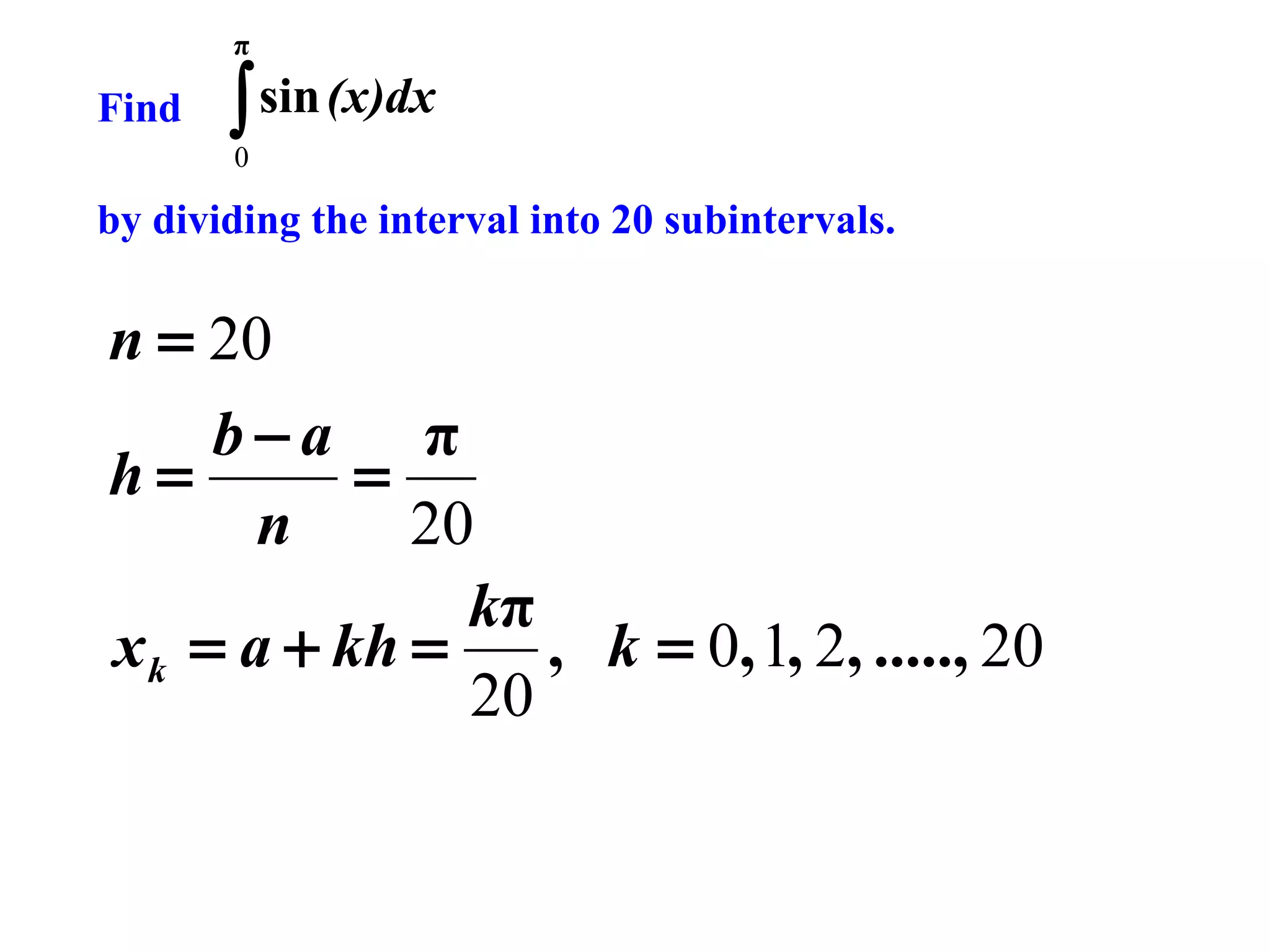 π

Find

∫ sin (x)dx
0

by dividing the interval into 20 subintervals.

n = 20
b−a π
h=
=
n
20
kπ
x k = a + kh =
, k = 0, 1, 2, ....., 20
20

 