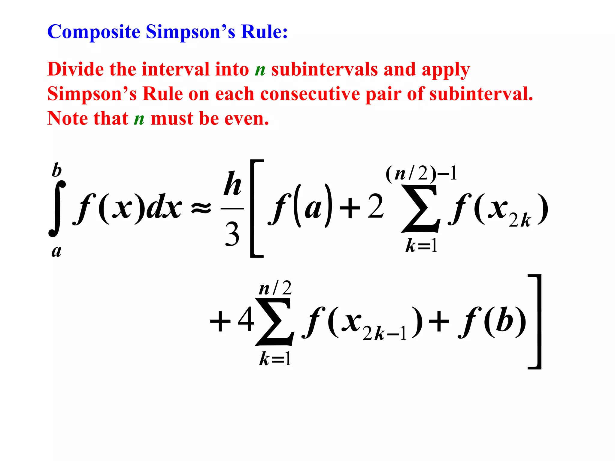 Composite Simpson’s Rule:
Divide the interval into n subintervals and apply
Simpson’s Rule on each consecutive pair of subinterval.
Note that n must be even.

b

∫
a

h
f ( x )dx ≈  f ( a ) + 2
3
n/ 2

+ 4∑
k =1

( n / 2 ) −1

∑ f (x
k =1

2k

)


f ( x 2 k −1 ) + f (b )


 