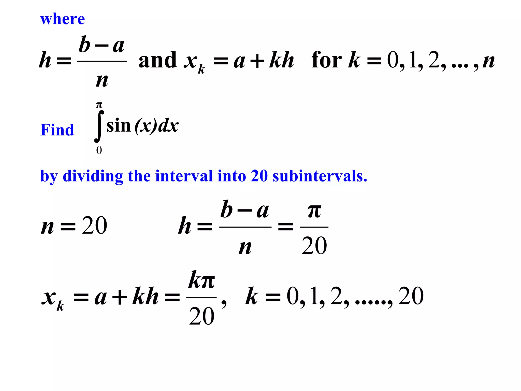 where

b−a
h=
and x k = a + kh for k = 0, 1, 2, ... , n
n
π

Find

∫ sin (x)dx
0

by dividing the interval into 20 subintervals.

b−a π
n = 20
h=
=
n
20
kπ
x k = a + kh =
, k = 0, 1, 2, ....., 20
20

 