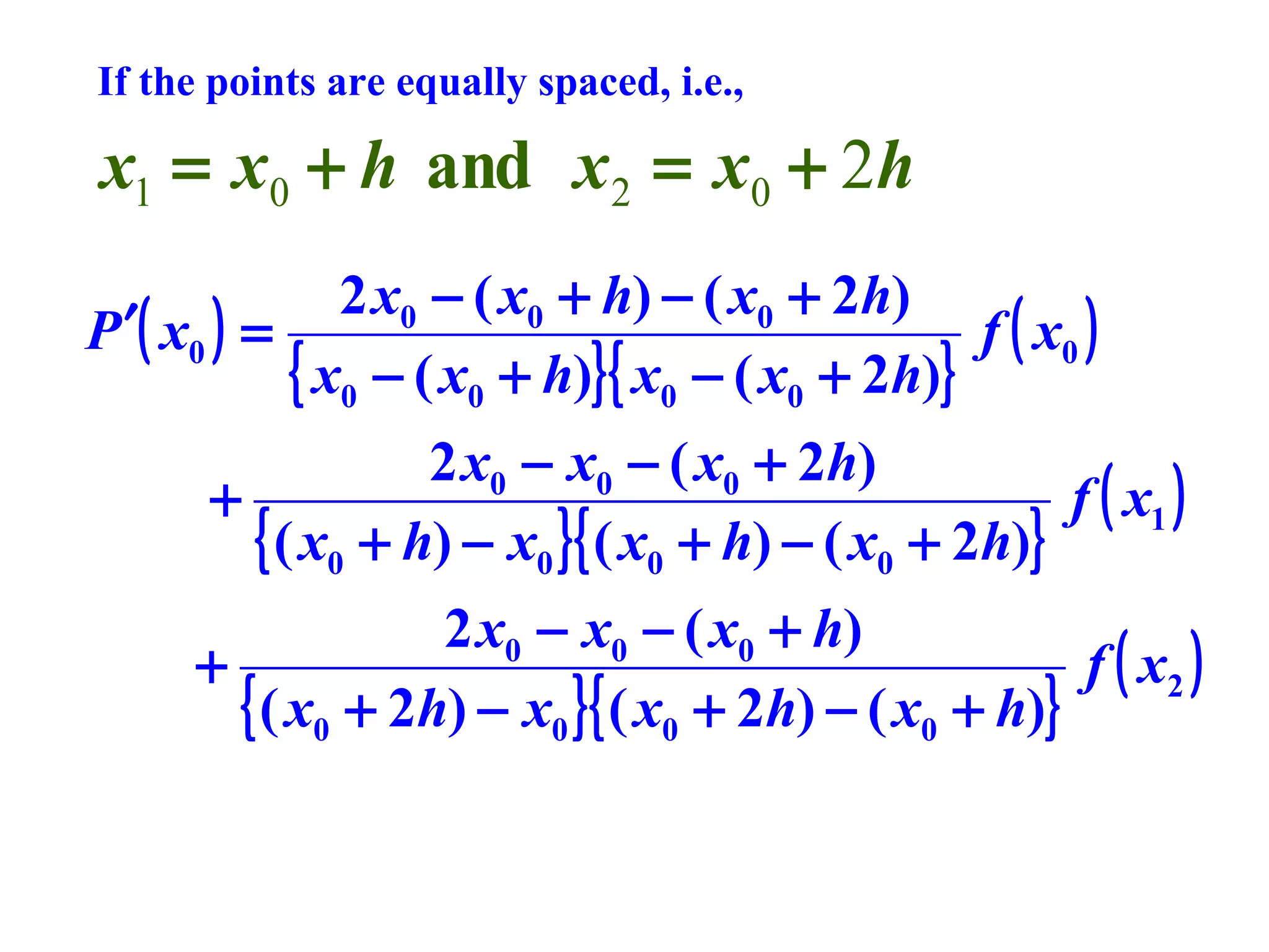 If the points are equally spaced, i.e.,

x1 = x0 + h and x 2 = x0 + 2h
2 x0 − ( x0 + h) − ( x0 + 2h)
P ′( x0 ) =
f ( x0 )
{ x0 − ( x0 + h)}{ x0 − ( x0 + 2h)}
2 x0 − x0 − ( x0 + 2h)
+
f ( x1 )
{ ( x0 + h) − x0 }{ ( x0 + h) − ( x0 + 2h)}
2 x0 − x0 − ( x0 + h)
+
f ( x2 )
{ ( x0 + 2h) − x0 }{ ( x0 + 2h) − ( x0 + h)}

 