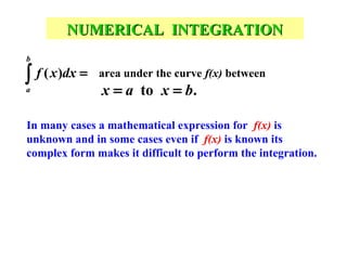 NUMERICAL INTEGRATION
b

∫ f ( x )dx =
a

area under the curve f(x) between

x = a to x = b.

In many cases a mathematical expression for f(x) is
unknown and in some cases even if f(x) is known its
complex form makes it difficult to perform the integration.

 