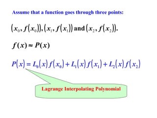 Assume that a function goes through three points:

( x0 , f ( x0 ) ) , ( x1 , f ( x1 ) ) and ( x2 , f ( x2 ) ) .
f ( x) ≈ P( x)
P ( x ) = L0 ( x ) f ( x0 ) + L1 ( x ) f ( x1 ) + L2 ( x ) f ( x2 )
Lagrange Interpolating Polynomial

 