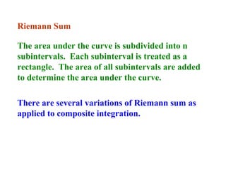 Riemann Sum
The area under the curve is subdivided into n
subintervals. Each subinterval is treated as a
rectangle. The area of all subintervals are added
to determine the area under the curve.
There are several variations of Riemann sum as
applied to composite integration.

 