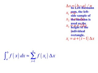 ∆ xIn Left Riemann
= ( b − a) / n
sum,
x1 = a the left-

x2
x3

side sample of
= afunction is
the + ∆ x
used as the
= a + 2∆the
x
height of
individual
M
rectangle.

xi = a + ( i − 1) ∆ x

∫

b
a

n

f ( x ) dx ≈ ∑ f ( xi ) ∆ x
i =1

 