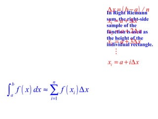 ∆x = ( b − a) / n

In Right Riemann
sum, the right-side
x1 = a + ∆ x
sample of the
x2 = a is used
function+ 2∆ x as
the height of the
x3 = a + 3∆ x
individual rectangle.

M
xi = a + i∆ x
n

∫ f ( x ) dx ≈ ∑ f ( x ) ∆ x
b

a

i =1

i

 